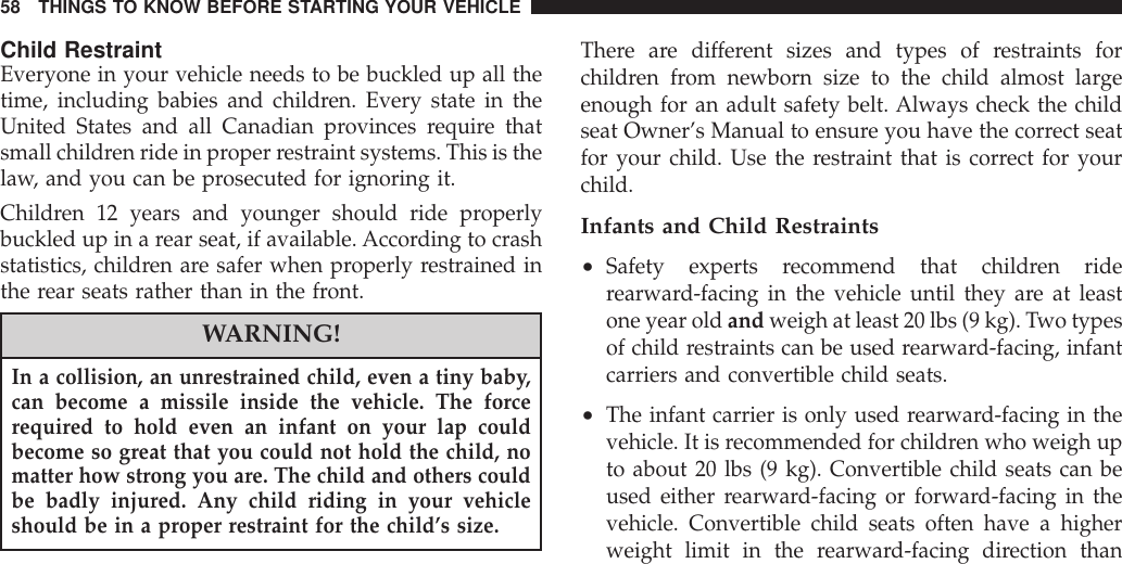 Child RestraintEveryone in your vehicle needs to be buckled up all thetime, including babies and children. Every state in theUnited States and all Canadian provinces require thatsmall children ride in proper restraint systems. This is thelaw, and you can be prosecuted for ignoring it.Children 12 years and younger should ride properlybuckled up in a rear seat, if available. According to crashstatistics, children are safer when properly restrained inthe rear seats rather than in the front.WARNING!In a collision, an unrestrained child, even a tiny baby,can become a missile inside the vehicle. The forcerequired to hold even an infant on your lap couldbecome so great that you could not hold the child, nomatter how strong you are. The child and others couldbe badly injured. Any child riding in your vehicleshould be in a proper restraint for the child’s size.There are different sizes and types of restraints forchildren from newborn size to the child almost largeenough for an adult safety belt. Always check the childseat Owner’s Manual to ensure you have the correct seatfor your child. Use the restraint that is correct for yourchild.Infants and Child Restraints•Safety experts recommend that children riderearward-facing in the vehicle until they are at leastone year old and weigh at least 20 lbs (9 kg). Two typesof child restraints can be used rearward-facing, infantcarriers and convertible child seats.•The infant carrier is only used rearward-facing in thevehicle. It is recommended for children who weigh upto about 20 lbs (9 kg). Convertible child seats can beused either rearward-facing or forward-facing in thevehicle. Convertible child seats often have a higherweight limit in the rearward-facing direction than58 THINGS TO KNOW BEFORE STARTING YOUR VEHICLE