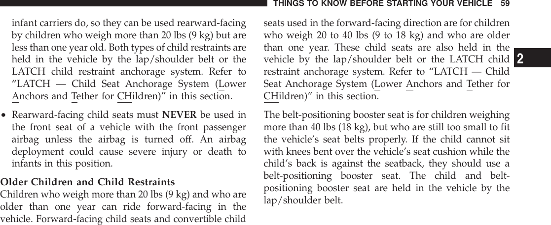 infant carriers do, so they can be used rearward-facingby children who weigh more than 20 lbs (9 kg) but areless than one year old. Both types of child restraints areheld in the vehicle by the lap/shoulder belt or theLATCH child restraint anchorage system. Refer to“LATCH — Child Seat Anchorage System (LowerAnchors and Tether for CHildren)” in this section.•Rearward-facing child seats must NEVER be used inthe front seat of a vehicle with the front passengerairbag unless the airbag is turned off. An airbagdeployment could cause severe injury or death toinfants in this position.Older Children and Child RestraintsChildren who weigh more than 20 lbs (9 kg) and who areolder than one year can ride forward-facing in thevehicle. Forward-facing child seats and convertible childseats used in the forward-facing direction are for childrenwho weigh 20 to 40 lbs (9 to 18 kg) and who are olderthan one year. These child seats are also held in thevehicle by the lap/shoulder belt or the LATCH childrestraint anchorage system. Refer to “LATCH — ChildSeat Anchorage System (Lower Anchors and Tether forCHildren)” in this section.The belt-positioning booster seat is for children weighingmore than 40 lbs (18 kg), but who are still too small to fitthe vehicle’s seat belts properly. If the child cannot sitwith knees bent over the vehicle’s seat cushion while thechild’s back is against the seatback, they should use abelt-positioning booster seat. The child and belt-positioning booster seat are held in the vehicle by thelap/shoulder belt.THINGS TO KNOW BEFORE STARTING YOUR VEHICLE 592