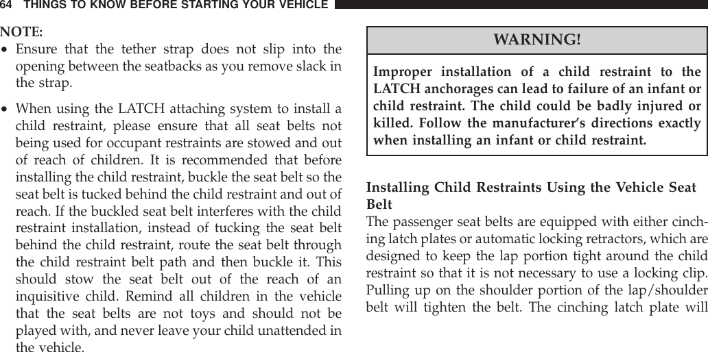 NOTE:•Ensure that the tether strap does not slip into theopening between the seatbacks as you remove slack inthe strap.•When using the LATCH attaching system to install achild restraint, please ensure that all seat belts notbeing used for occupant restraints are stowed and outof reach of children. It is recommended that beforeinstalling the child restraint, buckle the seat belt so theseat belt is tucked behind the child restraint and out ofreach. If the buckled seat belt interferes with the childrestraint installation, instead of tucking the seat beltbehind the child restraint, route the seat belt throughthe child restraint belt path and then buckle it. Thisshould stow the seat belt out of the reach of aninquisitive child. Remind all children in the vehiclethat the seat belts are not toys and should not beplayed with, and never leave your child unattended inthe vehicle.WARNING!Improper installation of a child restraint to theLATCH anchorages can lead to failure of an infant orchild restraint. The child could be badly injured orkilled. Follow the manufacturer’s directions exactlywhen installing an infant or child restraint.Installing Child Restraints Using the Vehicle SeatBeltThe passenger seat belts are equipped with either cinch-ing latch plates or automatic locking retractors, which aredesigned to keep the lap portion tight around the childrestraint so that it is not necessary to use a locking clip.Pulling up on the shoulder portion of the lap/shoulderbelt will tighten the belt. The cinching latch plate will64 THINGS TO KNOW BEFORE STARTING YOUR VEHICLE