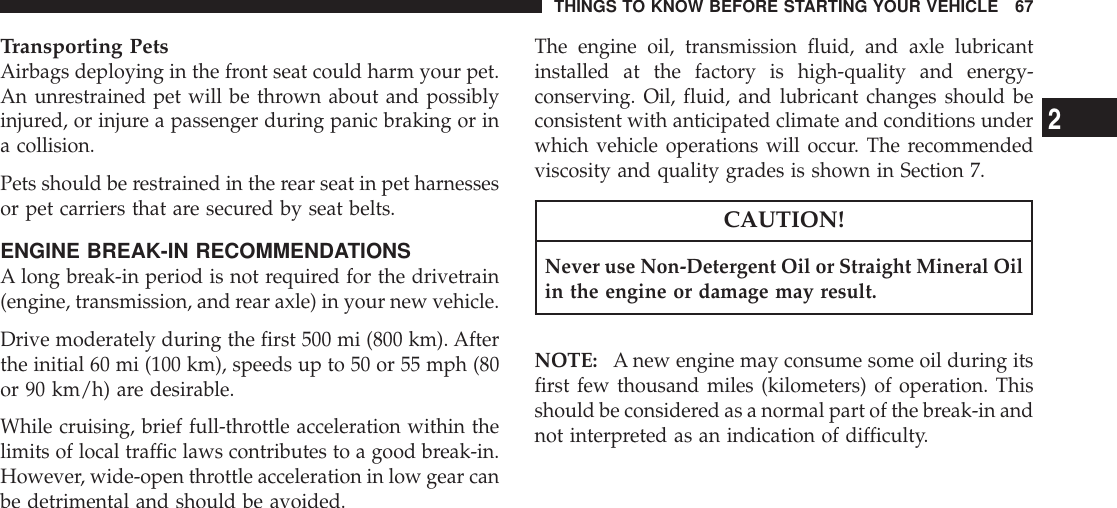 Transporting PetsAirbags deploying in the front seat could harm your pet.An unrestrained pet will be thrown about and possiblyinjured, or injure a passenger during panic braking or ina collision.Pets should be restrained in the rear seat in pet harnessesor pet carriers that are secured by seat belts.ENGINE BREAK-IN RECOMMENDATIONSA long break-in period is not required for the drivetrain(engine, transmission, and rear axle) in your new vehicle.Drive moderately during the first 500 mi (800 km). Afterthe initial 60 mi (100 km), speeds up to 50 or 55 mph (80or 90 km/h) are desirable.While cruising, brief full-throttle acceleration within thelimits of local traffic laws contributes to a good break-in.However, wide-open throttle acceleration in low gear canbe detrimental and should be avoided.The engine oil, transmission fluid, and axle lubricantinstalled at the factory is high-quality and energy-conserving. Oil, fluid, and lubricant changes should beconsistent with anticipated climate and conditions underwhich vehicle operations will occur. The recommendedviscosity and quality grades is shown in Section 7.CAUTION!Never use Non-Detergent Oil or Straight Mineral Oilin the engine or damage may result.NOTE: A new engine may consume some oil during itsfirst few thousand miles (kilometers) of operation. Thisshould be considered as a normal part of the break-in andnot interpreted as an indication of difficulty.THINGS TO KNOW BEFORE STARTING YOUR VEHICLE 672