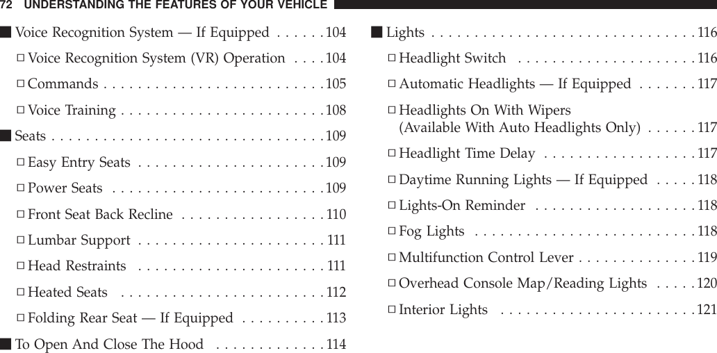 mVoice Recognition System — If Equipped ......104▫Voice Recognition System (VR) Operation ....104▫Commands ..........................105▫Voice Training ........................108mSeats ................................109▫Easy Entry Seats ......................109▫Power Seats .........................109▫Front Seat Back Recline .................110▫Lumbar Support ......................111▫Head Restraints ......................111▫Heated Seats ........................112▫Folding Rear Seat — If Equipped ..........113mTo Open And Close The Hood .............114mLights ...............................116▫Headlight Switch .....................116▫Automatic Headlights — If Equipped .......117▫Headlights On With Wipers(Available With Auto Headlights Only) ......117▫Headlight Time Delay ..................117▫Daytime Running Lights — If Equipped .....118▫Lights-On Reminder ...................118▫Fog Lights ..........................118▫Multifunction Control Lever ..............119▫Overhead Console Map/Reading Lights .....120▫Interior Lights .......................12172 UNDERSTANDING THE FEATURES OF YOUR VEHICLE