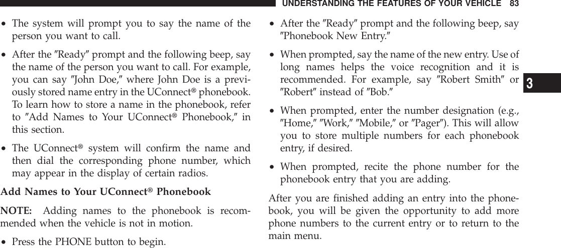 •The system will prompt you to say the name of theperson you want to call.•After the 9Ready9prompt and the following beep, saythe name of the person you want to call. For example,you can say 9John Doe,9where John Doe is a previ-ously stored name entry in the UConnecttphonebook.To learn how to store a name in the phonebook, referto 9Add Names to Your UConnecttPhonebook,9inthis section.•The UConnecttsystem will confirm the name andthen dial the corresponding phone number, whichmay appear in the display of certain radios.Add Names to Your UConnecttPhonebookNOTE: Adding names to the phonebook is recom-mended when the vehicle is not in motion.•Press the PHONE button to begin.•After the 9Ready9prompt and the following beep, say9Phonebook New Entry.9•When prompted, say the name of the new entry. Use oflong names helps the voice recognition and it isrecommended. For example, say 9Robert Smith9or9Robert9instead of 9Bob.9•When prompted, enter the number designation (e.g.,9Home,99Work,99Mobile,9or 9Pager9). This will allowyou to store multiple numbers for each phonebookentry, if desired.•When prompted, recite the phone number for thephonebook entry that you are adding.After you are finished adding an entry into the phone-book, you will be given the opportunity to add morephone numbers to the current entry or to return to themain menu.UNDERSTANDING THE FEATURES OF YOUR VEHICLE 833