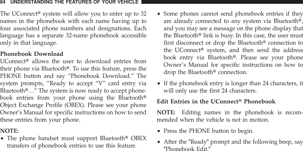 The UConnecttsystem will allow you to enter up to 32names in the phonebook with each name having up tofour associated phone numbers and designations. Eachlanguage has a separate 32-name phonebook accessibleonly in that language.Phonebook DownloadUConnecttallows the user to download entries fromtheir phone via Bluetootht. To use this feature, press thePHONE button and say “Phonebook Download.” Thesystem prompts, “Ready to accept “V” card entry viaBluetootht…” The system is now ready to accept phone-book entries from your phone using the BluetoothtObject Exchange Profile (OBEX). Please see your phoneOwner’s Manual for specific instructions on how to sendthese entries from your phone.NOTE:•The phone handset must support BluetoothtOBEXtransfers of phonebook entries to use this feature.•Some phones cannot send phonebook entries if theyare already connected to any system via Bluetootht,and you may see a message on the phone display thatthe Bluetoothtlink is busy. In this case, the user mustfirst disconnect or drop the Bluetoothtconnection tothe UConnecttsystem, and then send the addressbook entry via Bluetootht. Please see your phoneOwner’s Manual for specific instructions on how todrop the Bluetoothtconnection.•If the phonebook entry is longer than 24 characters, itwill only use the first 24 characters.Edit Entries in the UConnecttPhonebookNOTE: Editing names in the phonebook is recom-mended when the vehicle is not in motion.•Press the PHONE button to begin.•After the 9Ready9prompt and the following beep, say9Phonebook Edit.984 UNDERSTANDING THE FEATURES OF YOUR VEHICLE