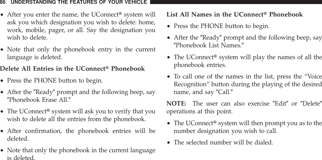 •After you enter the name, the UConnecttsystem willask you which designation you wish to delete: home,work, mobile, pager, or all. Say the designation youwish to delete.•Note that only the phonebook entry in the currentlanguage is deleted.Delete All Entries in the UConnecttPhonebook•Press the PHONE button to begin.•After the 9Ready9prompt and the following beep, say9Phonebook Erase All.9•The UConnecttsystem will ask you to verify that youwish to delete all the entries from the phonebook.•After confirmation, the phonebook entries will bedeleted.•Note that only the phonebook in the current languageis deleted.List All Names in the UConnecttPhonebook•Press the PHONE button to begin.•After the 9Ready9prompt and the following beep, say9Phonebook List Names.9•The UConnecttsystem will play the names of all thephonebook entries.•To call one of the names in the list, press the “VoiceRecognition” button during the playing of the desiredname, and say 9Call.9NOTE: The user can also exercise 9Edit9or 9Delete9operations at this point.•The UConnecttsystem will then prompt you as to thenumber designation you wish to call.•The selected number will be dialed.86 UNDERSTANDING THE FEATURES OF YOUR VEHICLE