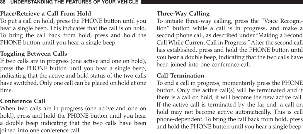 Place/Retrieve a Call From HoldTo put a call on hold, press the PHONE button until youhear a single beep. This indicates that the call is on hold.To bring the call back from hold, press and hold thePHONE button until you hear a single beep.Toggling Between CallsIf two calls are in progress (one active and one on hold),press the PHONE button until you hear a single beep,indicating that the active and hold status of the two callshave switched. Only one call can be placed on hold at onetime.Conference CallWhen two calls are in progress (one active and one onhold), press and hold the PHONE button until you heara double beep indicating that the two calls have beenjoined into one conference call.Three-Way CallingTo initiate three-way calling, press the “Voice Recogni-tion” button while a call is in progress, and make asecond phone call, as described under 9Making a SecondCall While Current Call in Progress.9After the second callhas established, press and hold the PHONE button untilyou hear a double beep, indicating that the two calls havebeen joined into one conference call.Call TerminationTo end a call in progress, momentarily press the PHONEbutton. Only the active call(s) will be terminated and ifthere is a call on hold, it will become the new active call.If the active call is terminated by the far end, a call onhold may not become active automatically. This is cellphone-dependent. To bring the call back from hold, pressand hold the PHONE button until you hear a single beep.88 UNDERSTANDING THE FEATURES OF YOUR VEHICLE