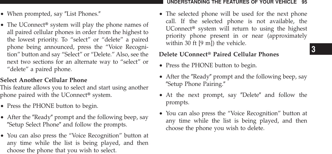 •When prompted, say 9List Phones.9•The UConnecttsystem will play the phone names ofall paired cellular phones in order from the highest tothe lowest priority. To “select” or “delete” a pairedphone being announced, press the “Voice Recogni-tion” button and say “Select” or “Delete.”Also, see thenext two sections for an alternate way to “select” or“delete” a paired phone.Select Another Cellular PhoneThis feature allows you to select and start using anotherphone paired with the UConnecttsystem.•Press the PHONE button to begin.•After the 9Ready9prompt and the following beep, say9Setup Select Phone9and follow the prompts.•You can also press the “Voice Recognition” button atany time while the list is being played, and thenchoose the phone that you wish to select.•The selected phone will be used for the next phonecall. If the selected phone is not available, theUConnecttsystem will return to using the highestpriority phone present in or near (approximatelywithin 30 ft [9 m]) the vehicle.Delete UConnecttPaired Cellular Phones•Press the PHONE button to begin.•After the 9Ready9prompt and the following beep, say9Setup Phone Pairing.9•At the next prompt, say 9Delete9and follow theprompts.•You can also press the “Voice Recognition” button atany time while the list is being played, and thenchoose the phone you wish to delete.UNDERSTANDING THE FEATURES OF YOUR VEHICLE 953