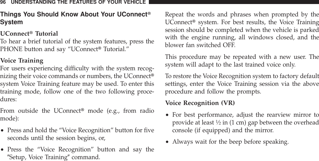 Things You Should Know About Your UConnectTSystemUConnecttTutorialTo hear a brief tutorial of the system features, press thePHONE button and say “UConnecttTutorial.”Voice TrainingFor users experiencing difficulty with the system recog-nizing their voice commands or numbers, the UConnecttsystem Voice Training feature may be used. To enter thistraining mode, follow one of the two following proce-dures:From outside the UConnecttmode (e.g., from radiomode):•Press and hold the “Voice Recognition” button for fiveseconds until the session begins, or,•Press the “Voice Recognition” button and say the9Setup, Voice Training9command.Repeat the words and phrases when prompted by theUConnecttsystem. For best results, the Voice Trainingsession should be completed when the vehicle is parkedwith the engine running, all windows closed, and theblower fan switched OFF.This procedure may be repeated with a new user. Thesystem will adapt to the last trained voice only.To restore the Voice Recognition system to factory defaultsettings, enter the Voice Training session via the aboveprocedure and follow the prompts.Voice Recognition (VR)•For best performance, adjust the rearview mirror toprovide at least1⁄2in (1 cm) gap between the overheadconsole (if equipped) and the mirror.•Always wait for the beep before speaking.96 UNDERSTANDING THE FEATURES OF YOUR VEHICLE