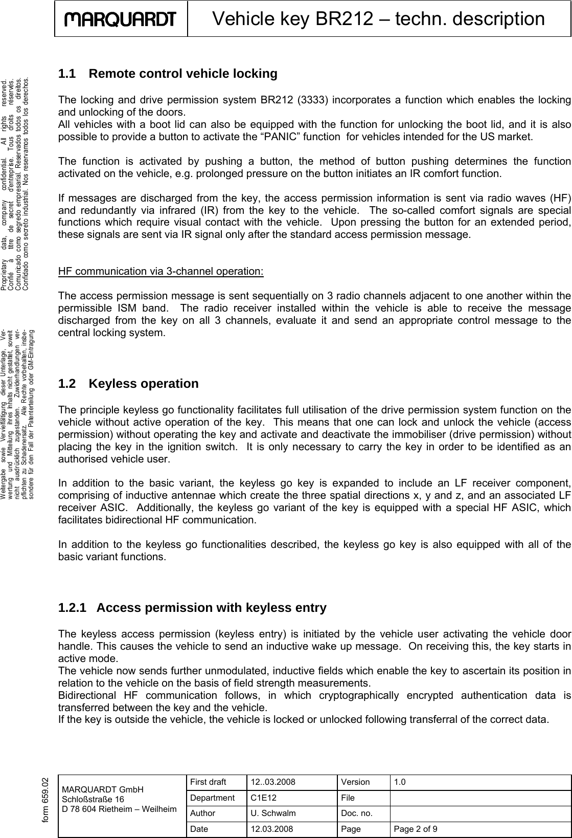  First draft  12..03.2008  Version  1.0 Department C1E12  File   Author U. Schwalm Doc. no.    MARQUARDT GmbH Schloßstraße 16 D 78 604 Rietheim – Weilheim Date  12.03.2008  Page  Page 2 of 9      Vehicle key BR212 – techn. description  .Weitergabe  sowie  Vervielfältigung  dieser Unterlage,   Ver-wertung  und  Mitteilung  ihres Inhalts nicht gestattet, soweitnicht  ausdrücklich  zugestanden.   Zuwiderhandlungen  ver-pflichten zu Schadenersatz.   Alle Rechte vorbehalten, insbe-sondere für den Fall der Patenterteilung oder GM-Eintragung  .Proprietary   data,   company   confidential.    All  rights   reserved.Confié   à   titre  de  secret   d&apos;entreprise.  Tous  droits   réservés.Comunicado como segr edo empresarial. Reservados todos os  direitos.Confidado como secreto industrial. Nos reservamos todos los derechos. form 659.021.1  Remote control vehicle locking The locking and drive permission system BR212 (3333) incorporates a function which enables the locking and unlocking of the doors. All vehicles with a boot lid can also be equipped with the function for unlocking the boot lid, and it is also possible to provide a button to activate the “PANIC” function  for vehicles intended for the US market.  The function is activated by pushing a button, the method of button pushing determines the function activated on the vehicle, e.g. prolonged pressure on the button initiates an IR comfort function.     If messages are discharged from the key, the access permission information is sent via radio waves (HF) and redundantly via infrared (IR) from the key to the vehicle.  The so-called comfort signals are special functions which require visual contact with the vehicle.  Upon pressing the button for an extended period, these signals are sent via IR signal only after the standard access permission message.     HF communication via 3-channel operation:  The access permission message is sent sequentially on 3 radio channels adjacent to one another within the permissible ISM band.  The radio receiver installed within the vehicle is able to receive the message discharged from the key on all 3 channels, evaluate it and send an appropriate control message to the central locking system.    1.2 Keyless operation The principle keyless go functionality facilitates full utilisation of the drive permission system function on the vehicle without active operation of the key.  This means that one can lock and unlock the vehicle (access permission) without operating the key and activate and deactivate the immobiliser (drive permission) without placing the key in the ignition switch.  It is only necessary to carry the key in order to be identified as an authorised vehicle user.    In addition to the basic variant, the keyless go key is expanded to include an LF receiver component, comprising of inductive antennae which create the three spatial directions x, y and z, and an associated LF receiver ASIC.  Additionally, the keyless go variant of the key is equipped with a special HF ASIC, which facilitates bidirectional HF communication.   In addition to the keyless go functionalities described, the keyless go key is also equipped with all of the basic variant functions.     1.2.1 Access permission with keyless entry The keyless access permission (keyless entry) is initiated by the vehicle user activating the vehicle door handle. This causes the vehicle to send an inductive wake up message.  On receiving this, the key starts in active mode.  The vehicle now sends further unmodulated, inductive fields which enable the key to ascertain its position in relation to the vehicle on the basis of field strength measurements.  Bidirectional HF communication follows, in which cryptographically encrypted authentication data is transferred between the key and the vehicle.  If the key is outside the vehicle, the vehicle is locked or unlocked following transferral of the correct data.   