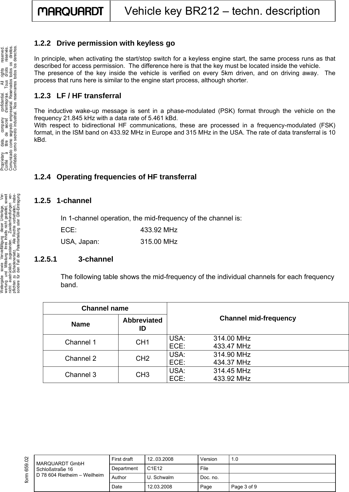  First draft  12..03.2008  Version  1.0 Department C1E12  File   Author U. Schwalm Doc. no.    MARQUARDT GmbH Schloßstraße 16 D 78 604 Rietheim – Weilheim Date  12.03.2008  Page  Page 3 of 9      Vehicle key BR212 – techn. description  .Weitergabe  sowie  Vervielfältigung  dieser Unterlage,   Ver-wertung  und  Mitteilung  ihres Inhalts nicht gestattet, soweitnicht  ausdrücklich  zugestanden.   Zuwiderhandlungen  ver-pflichten zu Schadenersatz.   Alle Rechte vorbehalten, insbe-sondere für den Fall der Patenterteilung oder GM-Eintragung  .Proprietary   data,   company   confidential.    All  rights   reserved.Confié   à   titre  de  secret   d&apos;entreprise.  Tous  droits   réservés.Comunicado como segr edo empresarial. Reservados todos os  direitos.Confidado como secreto industrial. Nos reservamos todos los derechos. form 659.021.2.2 Drive permission with keyless go In principle, when activating the start/stop switch for a keyless engine start, the same process runs as that described for access permission.  The difference here is that the key must be located inside the vehicle.  The presence of the key inside the vehicle is verified on every 5km driven, and on driving away.  The process that runs here is similar to the engine start process, although shorter.  1.2.3  LF / HF transferral The inductive wake-up message is sent in a phase-modulated (PSK) format through the vehicle on the frequency 21.845 kHz with a data rate of 5.461 kBd. With respect to bidirectional HF communications, these are processed in a frequency-modulated (FSK) format, in the ISM band on 433.92 MHz in Europe and 315 MHz in the USA. The rate of data transferral is 10 kBd.    1.2.4 Operating frequencies of HF transferral  1.2.5 1-channel In 1-channel operation, the mid-frequency of the channel is: ECE:     433.92 MHz USA, Japan:    315.00 MHz 1.2.5.1 3-channel The following table shows the mid-frequency of the individual channels for each frequency band.    Channel name Name  Abbreviated ID Channel mid-frequency Channel 1  CH1  USA:     314.00 MHz ECE:     433.47 MHz Channel 2  CH2  USA:   314.90 MHz ECE:     434.37 MHz Channel 3  CH3  USA:     314.45 MHz ECE:     433.92 MHz   