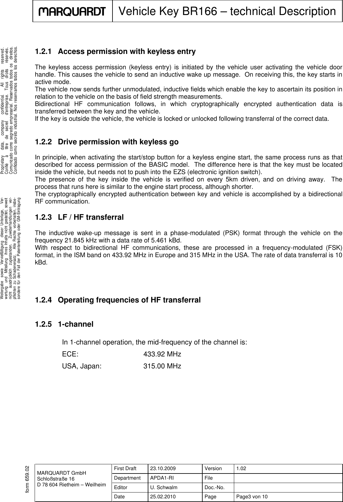 MARQUARDT GmbHSchloßstraße 16D 78 604 Rietheim – WeilheimFirst Draft 23.10.2009 Version 1.02Department APDA1-RI FileEditor U. Schwalm Doc.-No.Date 25.02.2010 Page Page3 von 10Vehicle Key BR166 – technical Description.Weitergabe sowie Vervielfältigung dieser Unterlage, Ver-wertung und Mitteilung ihres Inhalts nicht gestattet, soweitnicht ausdrücklich zugestanden. Zuwiderhandlungen ver-pflichten zu Schadenersatz. Alle Rechte vorbehalten, insbe-sondere für den Fall der Patenterteilung oder GM-Eintragung...Proprietary data, company confidential. All rights reserved.Confié à titre de secret d&apos;entreprise. Tous droits réservés.Comunicado como segredo empresarial. Reservados todos os direitos.Confidado como secreto industrial. Nos reservamos todos los derechos..form 659.021.2.1 Access permission with keyless entryThe keyless access permission (keyless entry) is initiated by the vehicle user activating the vehicle doorhandle. This causes the vehicle to send an inductive wake up message. On receiving this, the key starts inactive mode.The vehicle now sends further unmodulated, inductive fields which enable the key to ascertain its position inrelation to the vehicle on the basis of field strength measurements.Bidirectional HF communication follows, in which cryptographically encrypted authentication data istransferred between the key and the vehicle.If the key is outside the vehicle, the vehicle is locked or unlocked following transferral of the correct data.1.2.2 Drive permission with keyless goIn principle, when activating the start/stop button for a keyless engine start, the same process runs as thatdescribed for access permission of the BASIC model. The difference here is that the key must be locatedinside the vehicle, but needs not to push into the EZS (electronic ignition switch).The presence of the key inside the vehicle is verified on every 5km driven, and on driving away. Theprocess that runs here is similar to the engine start process, although shorter.The cryptographically encrypted authentication between key and vehicle is accomplished by a bidirectionalRF communication.1.2.3 LF / HF transferralThe inductive wake-up message is sent in a phase-modulated (PSK) format through the vehicle on thefrequency 21.845 kHz with a data rate of 5.461 kBd.With respect to bidirectional HF communications, these are processed in a frequency-modulated (FSK)format, in the ISM band on 433.92 MHz in Europe and 315 MHz in the USA. The rate of data transferral is 10kBd.1.2.4 Operating frequencies of HF transferral1.2.5 1-channelIn 1-channel operation, the mid-frequency of the channel is:ECE: 433.92 MHzUSA, Japan: 315.00 MHz