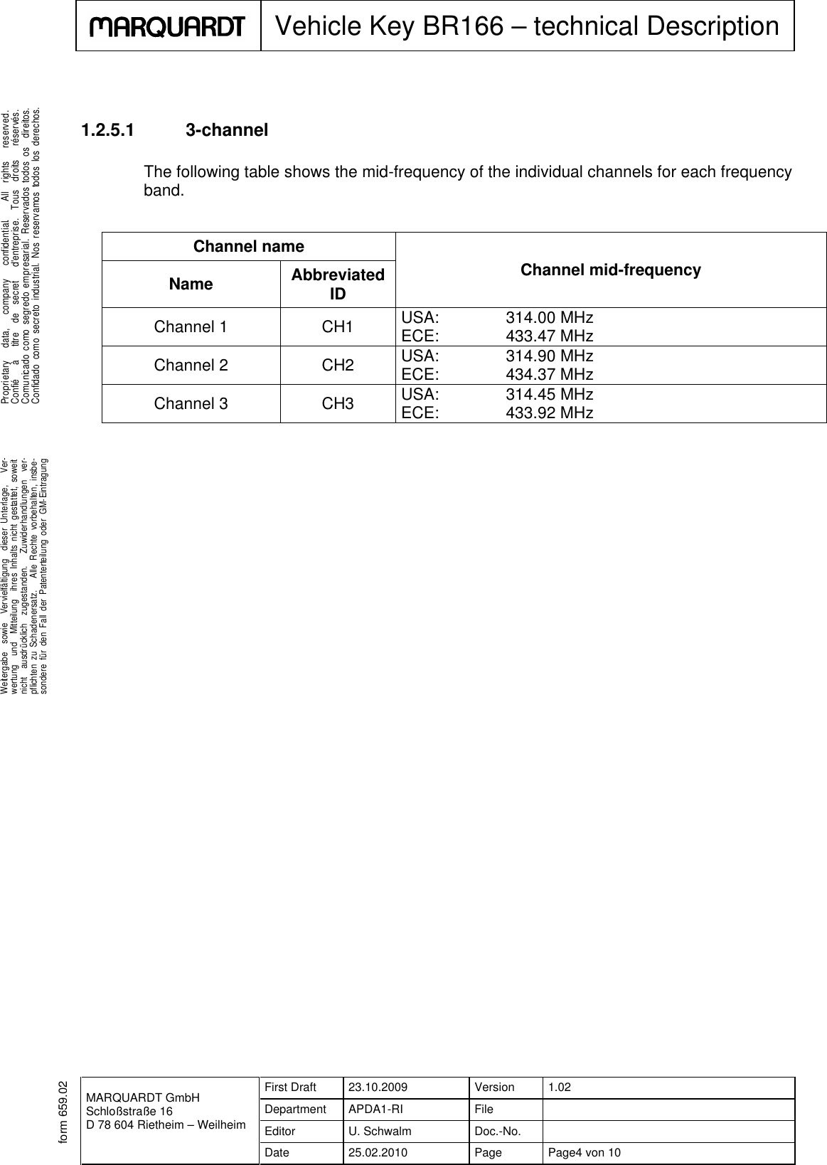 MARQUARDT GmbHSchloßstraße 16D 78 604 Rietheim – WeilheimFirst Draft 23.10.2009 Version 1.02Department APDA1-RI FileEditor U. Schwalm Doc.-No.Date 25.02.2010 Page Page4 von 10Vehicle Key BR166 – technical Description.Weitergabe sowie Vervielfältigung dieser Unterlage, Ver-wertung und Mitteilung ihres Inhalts nicht gestattet, soweitnicht ausdrücklich zugestanden. Zuwiderhandlungen ver-pflichten zu Schadenersatz. Alle Rechte vorbehalten, insbe-sondere für den Fall der Patenterteilung oder GM-Eintragung...Proprietary data, company confidential. All rights reserved.Confié à titre de secret d&apos;entreprise. Tous droits réservés.Comunicado como segredo empresarial. Reservados todos os direitos.Confidado como secreto industrial. Nos reservamos todos los derechos..form 659.021.2.5.1 3-channelThe following table shows the mid-frequency of the individual channels for each frequencyband.Channel nameChannel mid-frequencyName AbbreviatedIDChannel 1 CH1 USA: 314.00 MHzECE: 433.47 MHzChannel 2 CH2 USA: 314.90 MHzECE: 434.37 MHzChannel 3 CH3 USA: 314.45 MHzECE: 433.92 MHz