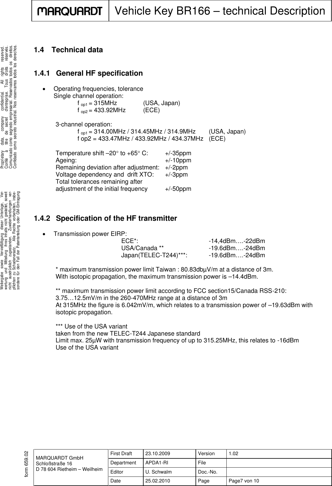 MARQUARDT GmbHSchloßstraße 16D 78 604 Rietheim – WeilheimFirst Draft 23.10.2009 Version 1.02Department APDA1-RI FileEditor U. Schwalm Doc.-No.Date 25.02.2010 Page Page7 von 10Vehicle Key BR166 – technical Description.Weitergabe sowie Vervielfältigung dieser Unterlage, Ver-wertung und Mitteilung ihres Inhalts nicht gestattet, soweitnicht ausdrücklich zugestanden. Zuwiderhandlungen ver-pflichten zu Schadenersatz. Alle Rechte vorbehalten, insbe-sondere für den Fall der Patenterteilung oder GM-Eintragung...Proprietary data, company confidential. All rights reserved.Confié à titre de secret d&apos;entreprise. Tous droits réservés.Comunicado como segredo empresarial. Reservados todos os direitos.Confidado como secreto industrial. Nos reservamos todos los derechos..form 659.021.4 Technical data1.4.1 General HF specificationOperating frequencies, toleranceSingle channel operation:fop1 = 315MHz (USA, Japan)fop2 = 433.92MHz (ECE)3-channel operation:fop1 = 314.00MHz / 314.45MHz / 314.9MHz (USA, Japan)f op2 = 433.47MHz / 433.92MHz / 434.37MHz (ECE)Temperature shift –20to +65C: +/-35ppmAgeing: +/-10ppmRemaining deviation after adjustment: +/-2ppmVoltage dependency and drift XTO: +/-3ppmTotal tolerances remaining afteradjustment of the initial frequency +/-50ppm1.4.2 Specification of the HF transmitterTransmission power EIRP:ECE*: -14,4dBm….-22dBmUSA/Canada ** -19.6dBm….-24dBmJapan(TELEC-T244)***: -19.6dBm….-24dBm* maximum transmission power limit Taiwan : 80.83dbµV/m at a distance of 3m.With isotopic propagation, the maximum transmission power is –14.4dBm.** maximum transmission power limit according to FCC section15/Canada RSS-210:3.75…12.5mV/m in the 260-470MHz range at a distance of 3mAt 315MHz the figure is 6.042mV/m, which relates to a transmission power of –19.63dBm withisotopic propagation.*** Use of the USA varianttaken from the new TELEC-T244 Japanese standardLimit max. 25µW with transmission frequency of up to 315.25MHz, this relates to -16dBmUse of the USA variant