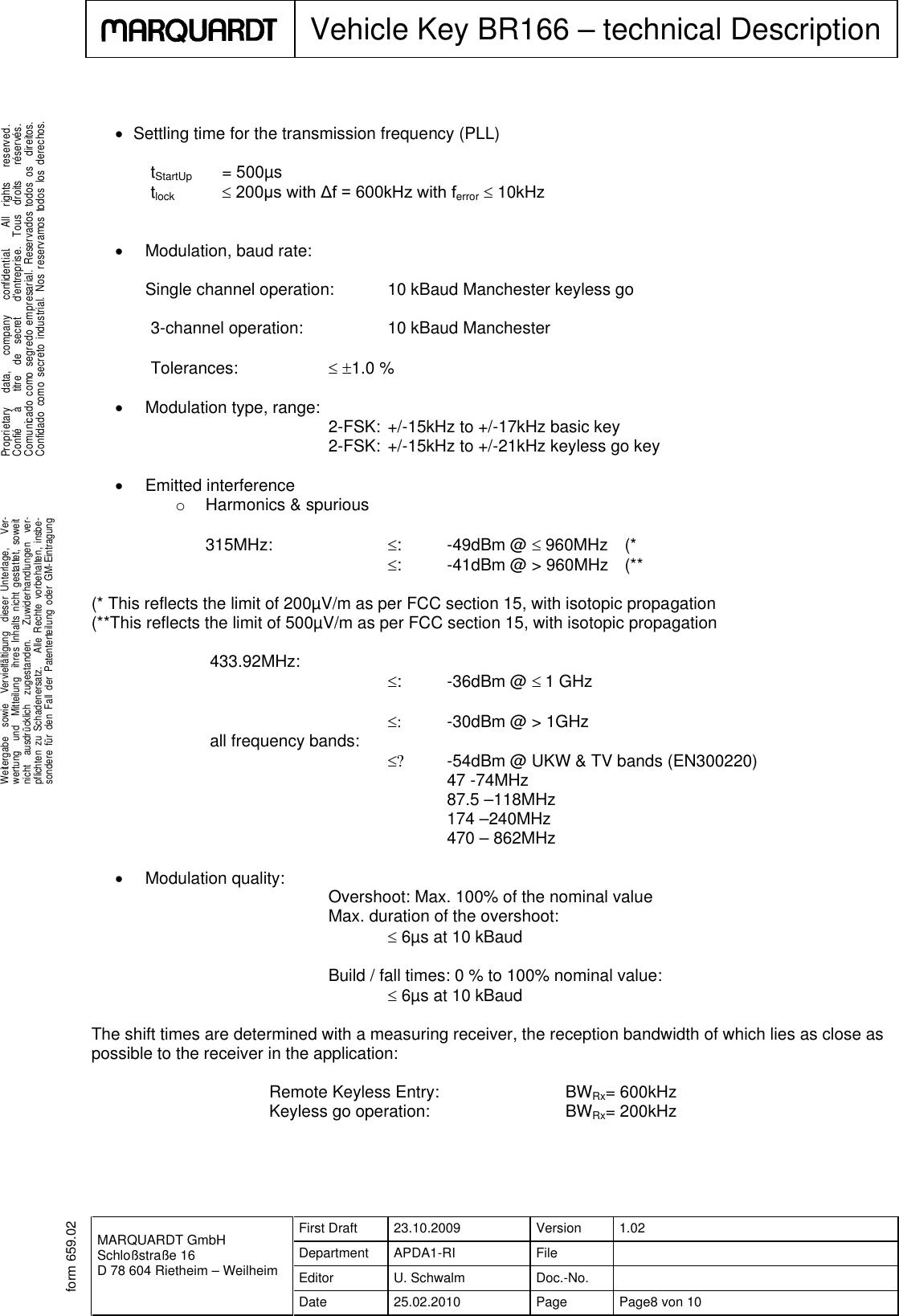 MARQUARDT GmbHSchloßstraße 16D 78 604 Rietheim – WeilheimFirst Draft 23.10.2009 Version 1.02Department APDA1-RI FileEditor U. Schwalm Doc.-No.Date 25.02.2010 Page Page8 von 10Vehicle Key BR166 – technical Description.Weitergabe sowie Vervielfältigung dieser Unterlage, Ver-wertung und Mitteilung ihres Inhalts nicht gestattet, soweitnicht ausdrücklich zugestanden. Zuwiderhandlungen ver-pflichten zu Schadenersatz. Alle Rechte vorbehalten, insbe-sondere für den Fall der Patenterteilung oder GM-Eintragung...Proprietary data, company confidential. All rights reserved.Confié à titre de secret d&apos;entreprise. Tous droits réservés.Comunicado como segredo empresarial. Reservados todos os direitos.Confidado como secreto industrial. Nos reservamos todos los derechos..form 659.02Settling time for the transmission frequency (PLL)tStartUp = 500µstlock 200µs with Δf = 600kHz with ferror 10kHzModulation, baud rate:Single channel operation: 10 kBaud Manchester keyless go3-channel operation: 10 kBaud ManchesterTolerances:  1.0 %Modulation type, range: 2-FSK: +/-15kHz to +/-17kHz basic key2-FSK: +/-15kHz to +/-21kHz keyless go keyEmitted interferenceoHarmonics &amp; spurious315MHz: : -49dBm @ 960MHz (*: -41dBm @ &gt; 960MHz (**(* This reflects the limit of 200µV/m as per FCC section 15, with isotopic propagation(**This reflects the limit of 500µV/m as per FCC section 15, with isotopic propagation433.92MHz:: -36dBm @ 1 GHz -30dBm @ &gt; 1GHzall frequency bands: -54dBm @ UKW &amp; TV bands (EN300220)47 -74MHz87.5 –118MHz174 –240MHz470 – 862MHzModulation quality: Overshoot: Max. 100% of the nominal valueMax. duration of the overshoot:6µs at 10 kBaudBuild / fall times: 0 % to 100% nominal value:6µs at 10 kBaudThe shift times are determined with a measuring receiver, the reception bandwidth of which lies as close aspossible to the receiver in the application:Remote Keyless Entry: BWRx= 600kHzKeyless go operation: BWRx= 200kHz