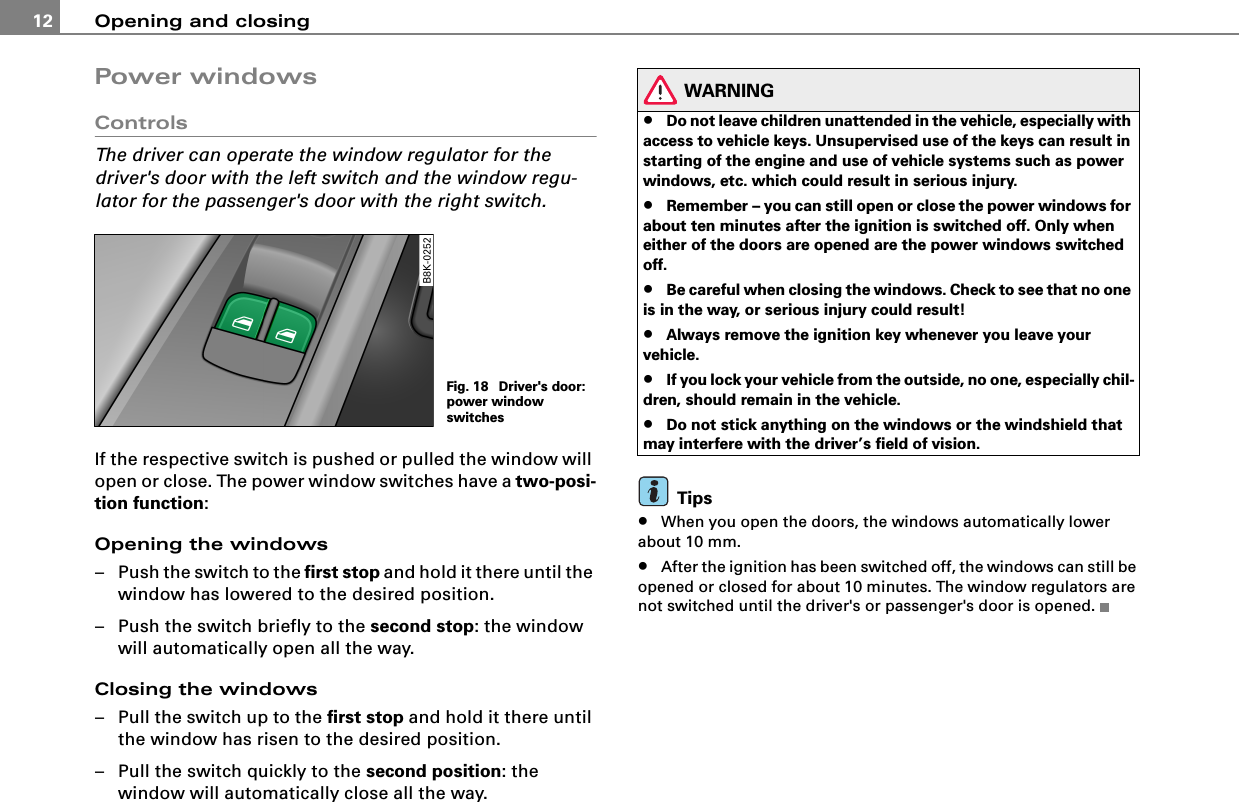 Opening and closing12Power windowsControlsThe driver can operate the window regulator for the driver&apos;s door with the left switch and the window regu-lator for the passenger&apos;s door with the right switch.If the respective switch is pushed or pulled the window will open or close. The power window switches have a two-posi-tion function:Opening the windows– Push the switch to the first stop and hold it there until the window has lowered to the desired position.– Push the switch briefly to the second stop: the window will automatically open all the way.Closing the windows– Pull the switch up to the first stop and hold it there until the window has risen to the desired position.– Pull the switch quickly to the second position: the window will automatically close all the way.WARNING•Do not leave children unattended in the vehicle, especially with access to vehicle keys. Unsupervised use of the keys can result in starting of the engine and use of vehicle systems such as power windows, etc. which could result in serious injury.•Remember – you can still open or close the power windows for about ten minutes after the ignition is switched off. Only when either of the doors are opened are the power windows switched off.•Be careful when closing the windows. Check to see that no one is in the way, or serious injury could result!•Always remove the ignition key whenever you leave your vehicle.•If you lock your vehicle from the outside, no one, especially chil-dren, should remain in the vehicle.•Do not stick anything on the windows or the windshield that may interfere with the driver’s field of vision.Tips•When you open the doors, the windows automatically lower about 10 mm.•After the ignition has been switched off, the windows can still be opened or closed for about 10 minutes. The window regulators are not switched until the driver&apos;s or passenger&apos;s door is opened.Fig. 18  Driver&apos;s door: power window switches