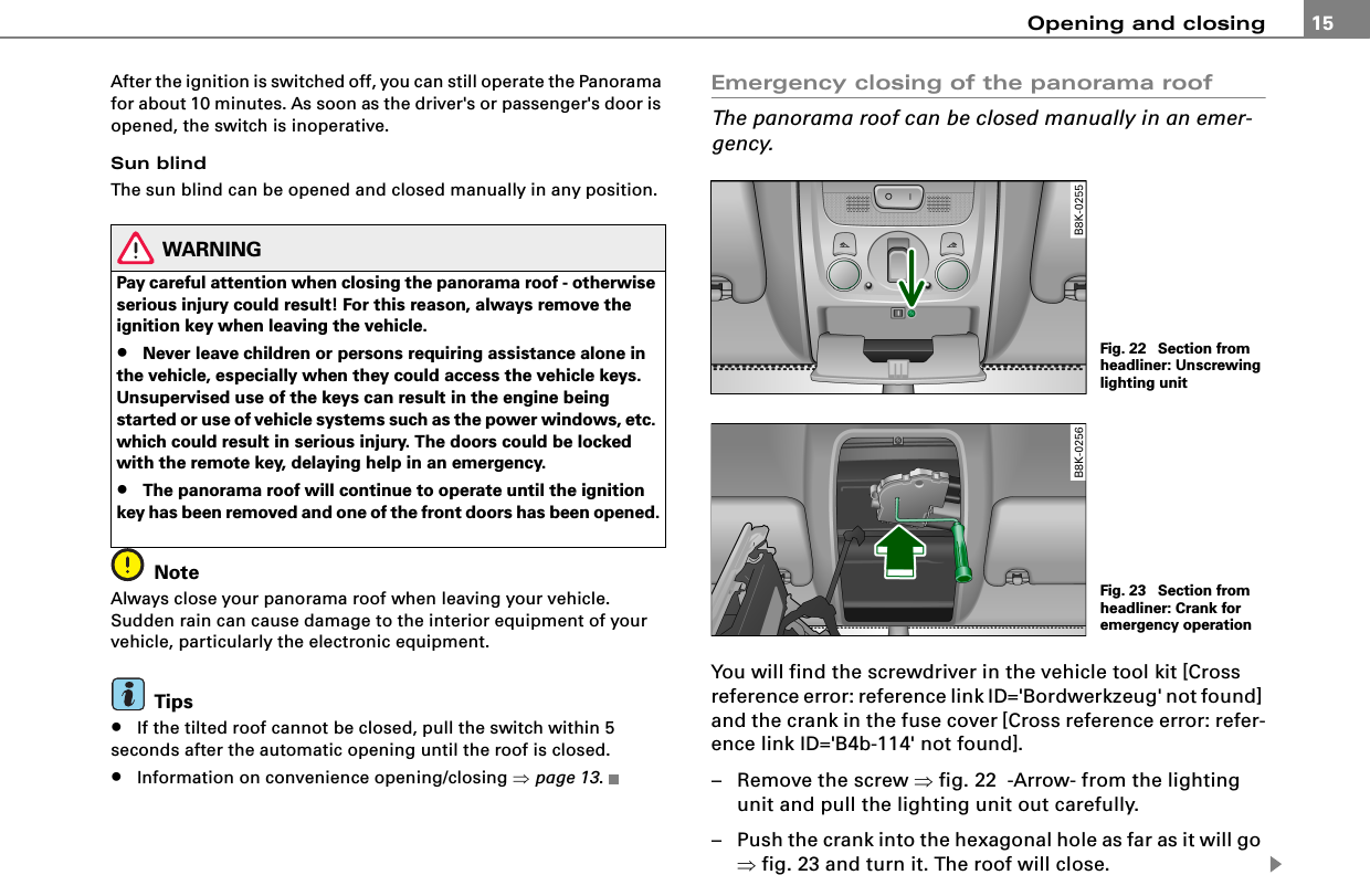 Opening and closing 15After the ignition is switched off, you can still operate the Panorama for about 10 minutes. As soon as the driver&apos;s or passenger&apos;s door is opened, the switch is inoperative.Sun blindThe sun blind can be opened and closed manually in any position.WARNINGPay careful attention when closing the panorama roof - otherwise serious injury could result! For this reason, always remove the ignition key when leaving the vehicle.•Never leave children or persons requiring assistance alone in the vehicle, especially when they could access the vehicle keys. Unsupervised use of the keys can result in the engine being started or use of vehicle systems such as the power windows, etc. which could result in serious injury. The doors could be locked with the remote key, delaying help in an emergency.•The panorama roof will continue to operate until the ignition key has been removed and one of the front doors has been opened.NoteAlways close your panorama roof when leaving your vehicle. Sudden rain can cause damage to the interior equipment of your vehicle, particularly the electronic equipment.Tips•If the tilted roof cannot be closed, pull the switch within 5 seconds after the automatic opening until the roof is closed.•Information on convenience opening/closing ⇒page 13.Emergency closing of the panorama roofThe panorama roof can be closed manually in an emer-gency.You will find the screwdriver in the vehicle tool kit [Cross reference error: reference link ID=&apos;Bordwerkzeug&apos; not found] and the crank in the fuse cover [Cross reference error: refer-ence link ID=&apos;B4b-114&apos; not found].– Remove the screw ⇒fig. 22  -Arrow- from the lighting unit and pull the lighting unit out carefully.– Push the crank into the hexagonal hole as far as it will go ⇒fig. 23 and turn it. The roof will close.Fig. 22  Section from headliner: Unscrewing lighting unitFig. 23  Section from headliner: Crank for emergency operation