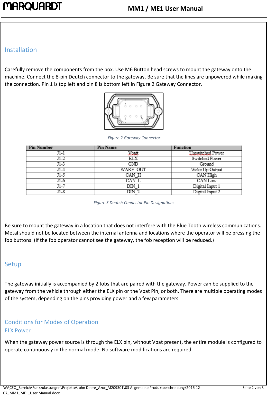  MM1 / ME1 User Manual  W:\CEQ_Bereich\Funkzulassungen\Projekte\John Deere_Azor_M209301\03 Allgemeine Produktbeschreibung\2016-12-07_MM1_ME1_User Manual.docx Seite 2 von 3    Installation  Carefully remove the components from the box. Use M6 Button head screws to mount the gateway onto the machine. Connect the 8-pin Deutch connector to the gateway. Be sure that the lines are unpowered while making the connection. Pin 1 is top left and pin 8 is bottom left in Figure 2 Gateway Connector.  Figure 2 Gateway Connector  Figure 3 Deutch Connector Pin Designations  Be sure to mount the gateway in a location that does not interfere with the Blue Tooth wireless communications. Metal should not be located between the internal antenna and locations where the operator will be pressing the fob buttons. (If the fob operator cannot see the gateway, the fob reception will be reduced.)  Setup  The gateway initially is accompanied by 2 fobs that are paired with the gateway. Power can be supplied to the gateway from the vehicle through either the ELX pin or the Vbat Pin, or both. There are multiple operating modes of the system, depending on the pins providing power and a few parameters.  Conditions for Modes of Operation ELX Power When the gateway power source is through the ELX pin, without Vbat present, the entire module is configured to operate continuously in the normal mode. No software modifications are required.   