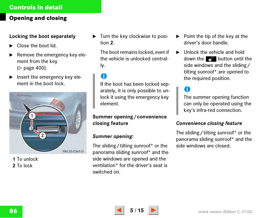 86Controls in detailOpening and closingLocking the boot separatelÿClose the boot lid.̈Remove the emergency key ele-ment from the key (୴page 400).̈Insert the emergency key ele-ment in the boot lock.1To unlock2To lock̈Turn the key clockwise to posi-tion 2.The boot remains locked, even if the vehicle is unlocked central-ly.Summer opening/convenience closing featureSummer opening: The sliding/tilting sunroof* or the panorama sliding sunroof* and the side windows are opened and the ventilation* for the driver&apos;s seat is switched on.̈Point the tip of the key at the driver&apos;s door handle. ̈Unlock the vehicle and hold down the Œ button until the side windows and the sliding/tilting sunroof* are opened to the required position. Convenience closing feature The sliding/tilting sunroof* or the panorama sliding sunroof* and the side windows are closed.P 80.20-2345-31iIf the boot has been locked sep-arately, it is only possible to un-lock it using the emergency key element.iThe summer opening function can only be operated using the key&apos;s infra-red connection.online version (Edition C, 01/02)5 / 15