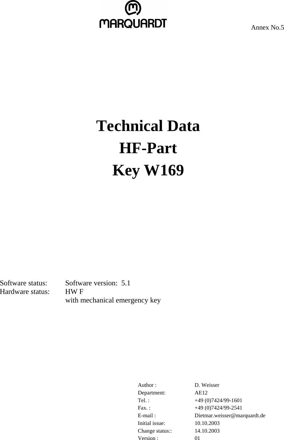     Annex No.5           Technical Data HF-Part Key W169        Software status:  Software version:  5.1 Hardware status:  HW F with mechanical emergency key          Author :  D. Weisser Department: AE12 Tel. :  +49 (0)7424/99-1601 Fax. :  +49 (0)7424/99-2541 E-mail :  Dietmar.weisser@marquardt.de Initial issue:  10.10.2003 Change status::  14.10.2003 Version :  01 