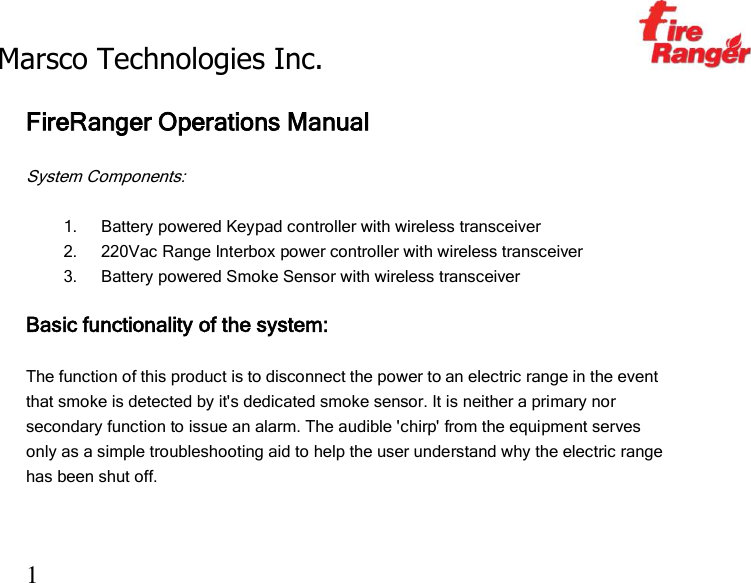 Marsco Technologies Inc.                                                     TM 1  FireRanger Operations Manual  System Components:  1. Battery powered Keypad controller with wireless transceiver 2. 220Vac Range Interbox power controller with wireless transceiver 3. Battery powered Smoke Sensor with wireless transceiver  Basic functionality of the system:  The function of this product is to disconnect the power to an electric range in the event that smoke is detected by it&apos;s dedicated smoke sensor. It is neither a primary nor secondary function to issue an alarm. The audible &apos;chirp&apos; from the equipment serves only as a simple troubleshooting aid to help the user understand why the electric range has been shut off.  