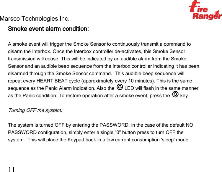 Marsco Technologies Inc.                                                     TM 11 Smoke event alarm condition:  A smoke event will trigger the Smoke Sensor to continuously transmit a command to disarm the Interbox. Once the Interbox controller de-activates, this Smoke Sensor transmission will cease. This will be indicated by an audible alarm from the Smoke Sensor and an audible beep sequence from the Interbox controller indicating it has been disarmed through the Smoke Sensor command.  This audible beep sequence will repeat every HEART BEAT cycle (approximately every 10 minutes). This is the same sequence as the Panic Alarm indication. Also the   LED will flash in the same manner as the Panic condition. To restore operation after a smoke event, press the   key.  Turning OFF the system:  The system is turned OFF by entering the PASSWORD. In the case of the default NO PASSWORD configuration, simply enter a single ”0” button press to turn OFF the system.  This will place the Keypad back in a low current consumption &apos;sleep&apos; mode.  