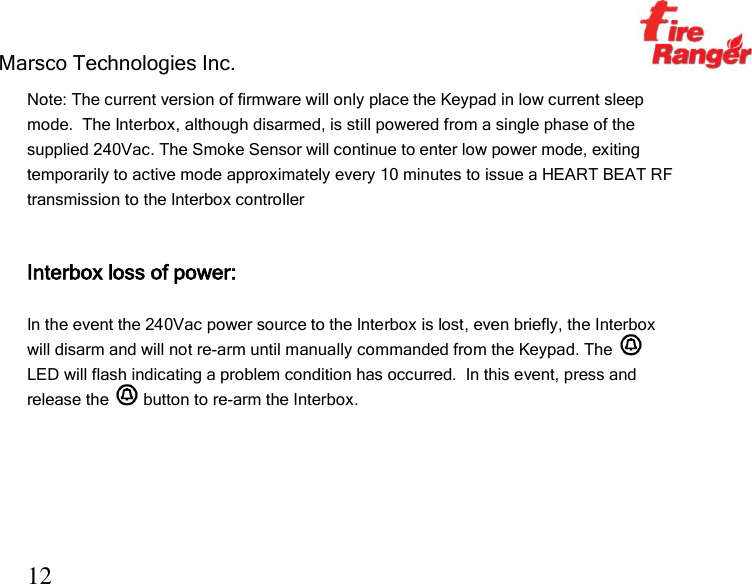 Marsco Technologies Inc.                                                     TM 12 Note: The current version of firmware will only place the Keypad in low current sleep mode.  The Interbox, although disarmed, is still powered from a single phase of the supplied 240Vac. The Smoke Sensor will continue to enter low power mode, exiting temporarily to active mode approximately every 10 minutes to issue a HEART BEAT RF transmission to the Interbox controller   Interbox loss of power:  In the event the 240Vac power source to the Interbox is lost, even briefly, the Interbox will disarm and will not re-arm until manually commanded from the Keypad. The   LED will flash indicating a problem condition has occurred.  In this event, press and release the   button to re-arm the Interbox.    