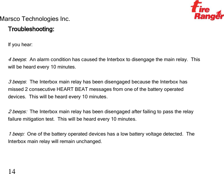 Marsco Technologies Inc.                                                     TM 14 Troubleshooting:  If you hear:  4 beeps:  An alarm condition has caused the Interbox to disengage the main relay.  This will be heard every 10 minutes.  3 beeps:  The Interbox main relay has been disengaged because the Interbox has missed 2 consecutive HEART BEAT messages from one of the battery operated devices.  This will be heard every 10 minutes.  2 beeps:  The Interbox main relay has been disengaged after failing to pass the relay failure mitigation test.  This will be heard every 10 minutes.  1 beep:  One of the battery operated devices has a low battery voltage detected.  The Interbox main relay will remain unchanged.  