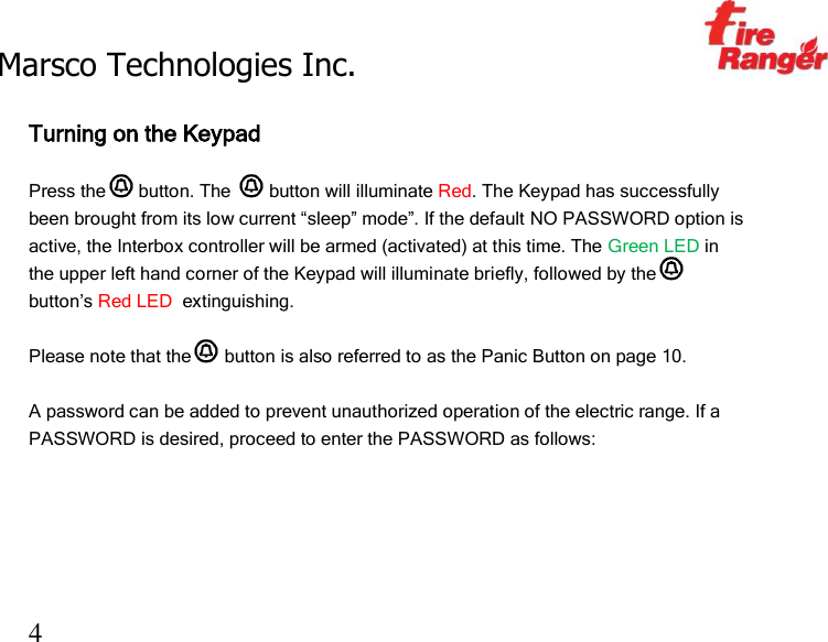 Marsco Technologies Inc.                                                     TM 4  Turning on the Keypad   Press the  button. The   button will illuminate Red. The Keypad has successfully been brought from its low current “sleep” mode”. If the default NO PASSWORD option is active, the Interbox controller will be armed (activated) at this time. The Green LED in the upper left hand corner of the Keypad will illuminate briefly, followed by the  button’s Red LED  extinguishing.  Please note that the  button is also referred to as the Panic Button on page 10.  A password can be added to prevent unauthorized operation of the electric range. If a PASSWORD is desired, proceed to enter the PASSWORD as follows:     