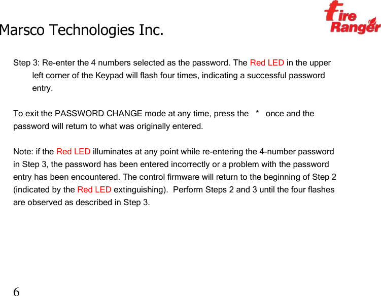 Marsco Technologies Inc.                                                     TM 6  Step 3: Re-enter the 4 numbers selected as the password. The Red LED in the upper left corner of the Keypad will flash four times, indicating a successful password entry.   To exit the PASSWORD CHANGE mode at any time, press the   *   once and the password will return to what was originally entered.  Note: if the Red LED illuminates at any point while re-entering the 4-number password in Step 3, the password has been entered incorrectly or a problem with the password entry has been encountered. The control firmware will return to the beginning of Step 2 (indicated by the Red LED extinguishing).  Perform Steps 2 and 3 until the four flashes are observed as described in Step 3.      