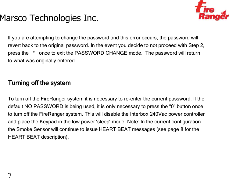 Marsco Technologies Inc.                                                     TM 7  If you are attempting to change the password and this error occurs, the password will revert back to the original password. In the event you decide to not proceed with Step 2, press the   *   once to exit the PASSWORD CHANGE mode.  The password will return to what was originally entered.   Turning off the system  To turn off the FireRanger system it is necessary to re-enter the current password. If the default NO PASSWORD is being used, it is only necessary to press the “0” button once to turn off the FireRanger system. This will disable the Interbox 240Vac power controller and place the Keypad in the low power &apos;sleep&apos; mode. Note: In the current configuration the Smoke Sensor will continue to issue HEART BEAT messages (see page 8 for the HEART BEAT description).   