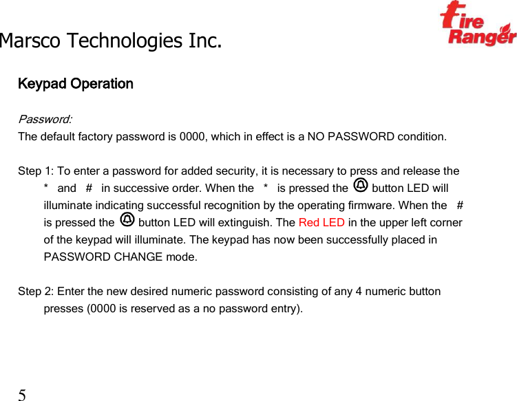 Marsco Technologies Inc.                                                     TM 5  Keypad Operation  Password: The default factory password is 0000, which in effect is a NO PASSWORD condition.  Step 1: To enter a password for added security, it is necessary to press and release the *   and   #   in successive order. When the   *   is pressed the   button LED will illuminate indicating successful recognition by the operating firmware. When the   #  is pressed the   button LED will extinguish. The Red LED in the upper left corner of the keypad will illuminate. The keypad has now been successfully placed in PASSWORD CHANGE mode.   Step 2: Enter the new desired numeric password consisting of any 4 numeric button presses (0000 is reserved as a no password entry).    