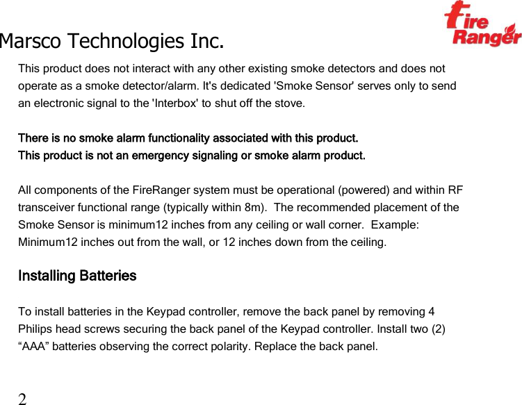 Marsco Technologies Inc.                                                     TM 2 This product does not interact with any other existing smoke detectors and does not operate as a smoke detector/alarm. It&apos;s dedicated &apos;Smoke Sensor&apos; serves only to send an electronic signal to the &apos;Interbox&apos; to shut off the stove.   There is no smoke alarm functionality associated with this product. This product is not an emergency signaling or smoke alarm product.   All components of the FireRanger system must be operational (powered) and within RF transceiver functional range (typically within 8m).  The recommended placement of the Smoke Sensor is minimum12 inches from any ceiling or wall corner.  Example:  Minimum12 inches out from the wall, or 12 inches down from the ceiling.    Installing Batteries  To install batteries in the Keypad controller, remove the back panel by removing 4 Philips head screws securing the back panel of the Keypad controller. Install two (2) “AAA” batteries observing the correct polarity. Replace the back panel. 