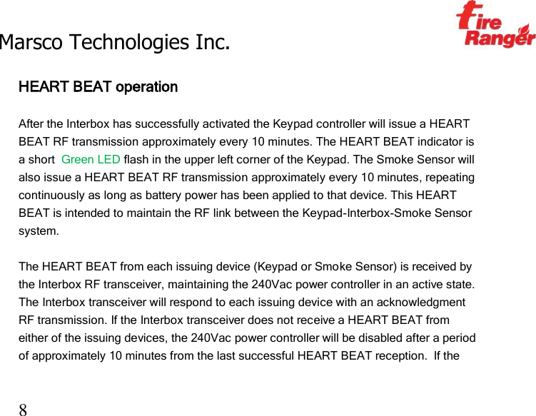 Marsco Technologies Inc.                                                     TM 8  HEART BEAT operation  After the Interbox has successfully activated the Keypad controller will issue a HEART BEAT RF transmission approximately every 10 minutes. The HEART BEAT indicator is a short  Green LED flash in the upper left corner of the Keypad. The Smoke Sensor will also issue a HEART BEAT RF transmission approximately every 10 minutes, repeating continuously as long as battery power has been applied to that device. This HEART BEAT is intended to maintain the RF link between the Keypad-Interbox-Smoke Sensor system.   The HEART BEAT from each issuing device (Keypad or Smoke Sensor) is received by the Interbox RF transceiver, maintaining the 240Vac power controller in an active state. The Interbox transceiver will respond to each issuing device with an acknowledgment RF transmission. If the Interbox transceiver does not receive a HEART BEAT from either of the issuing devices, the 240Vac power controller will be disabled after a period of approximately 10 minutes from the last successful HEART BEAT reception.  If the  