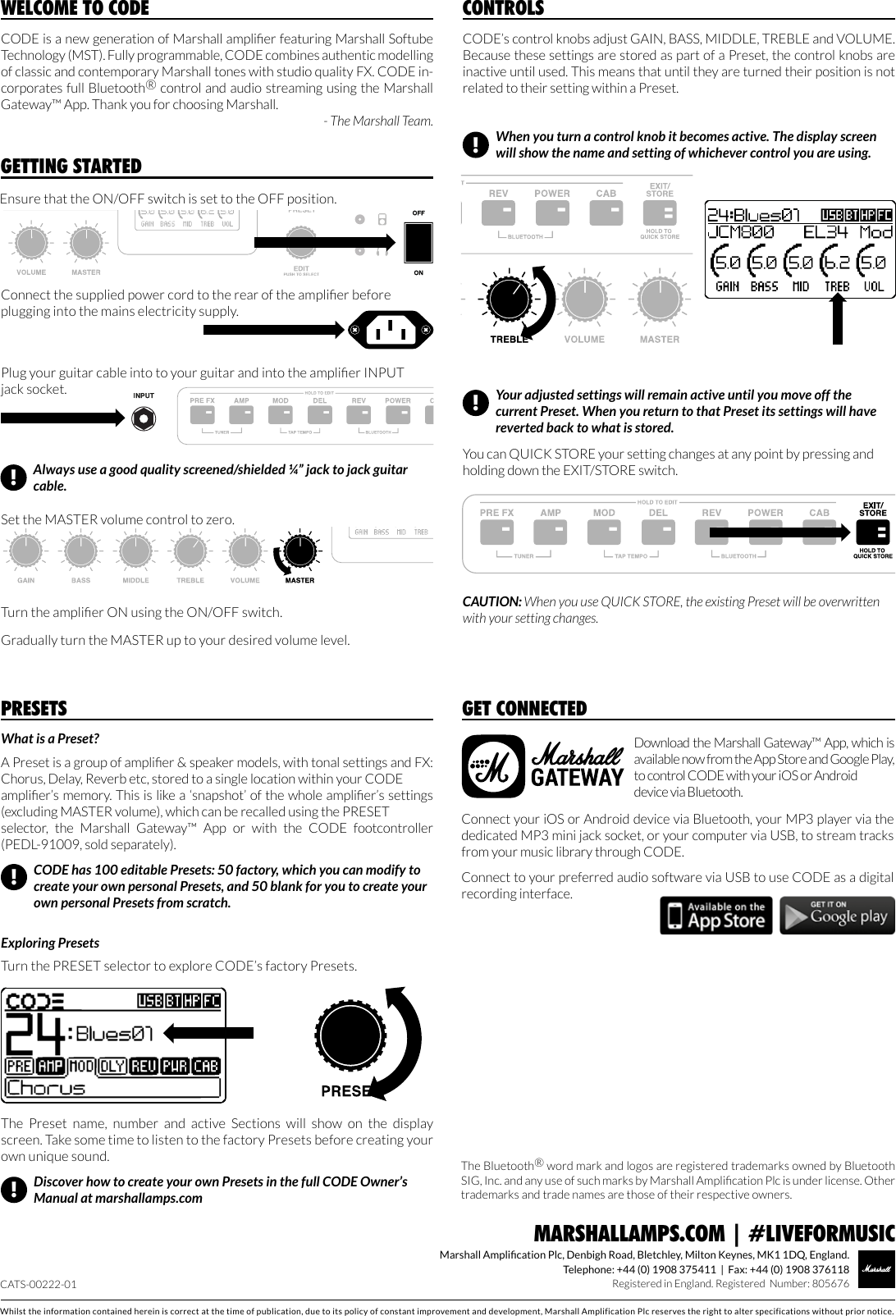 Whilst the information contained herein is correct at the time of publication, due to its policy of constant improvement and development, Marshall Amplification Plc reserves the right to alter specifications without prior notice.Marshall Amplication Plc, Denbigh Road, Bletchley, Milton Keynes, MK1 1DQ, England.Telephone: +44 (0) 1908 375411  |  Fax: +44 (0) 1908 376118Registered in England. Registered  Number: 805676MARSHALLAMPS.COM | #LIVEFORMUSICCODE is a new generation of Marshall amplier featuring Marshall Softube Technology (MST). Fully programmable, CODE combines authentic modelling of classic and contemporary Marshall tones with studio quality FX. CODE in-corporates full Bluetooth® control and audio streaming using the Marshall Gateway™ App. Thank you for choosing Marshall.- The Marshall Team.WELCOME TO CODEWhat is a Preset?A Preset is a group of amplier &amp; speaker models, with tonal settings and FX: Chorus, Delay, Reverb etc, stored to a single location within your CODE amplier’s memory. This is like a ‘snapshot’ of the whole amplier’s settings (excluding MASTER volume), which can be recalled using the PRESET selector,  the  Marshall  Gateway™  App  or  with  the  CODE  footcontroller (PEDL-91009, sold separately).  Exploring PresetsTurn the PRESET selector to explore CODE’s factory Presets.PRESETS!Discover how to create your own Presets in the full CODE Owner’s Manual at marshallamps.comCODE has 100 editable Presets: 50 factory, which you can modify to create your own personal Presets, and 50 blank for you to create your own personal Presets from scratch.!The  Preset  name,  number  and  active  Sections  will  show  on  the  display screen. Take some time to listen to the factory Presets before creating your own unique sound.CODE’s control knobs adjust GAIN, BASS, MIDDLE, TREBLE and VOLUME. Because these settings are stored as part of a Preset, the control knobs are inactive until used. This means that until they are turned their position is not related to their setting within a Preset.CONTROLSYou can QUICK STORE your setting changes at any point by pressing and holding down the EXIT/STORE switch. CAUTION: When you use QUICK STORE, the existing Preset will be overwritten with your setting changes.When you turn a control knob it becomes active. The display screen will show the name and setting of whichever control you are using. !Your adjusted settings will remain active until you move off the current Preset. When you return to that Preset its settings will have reverted back to what is stored.!GETTING STARTEDPlug your guitar cable into to your guitar and into the amplier INPUT jack socket. Gradually turn the MASTER up to your desired volume level. Set the MASTER volume control to zero.Turn the amplier ON using the ON/OFF switch.Connect the supplied power cord to the rear of the amplier before plugging into the mains electricity supply.Ensure that the ON/OFF switch is set to the OFF position.Always use a good quality screened/shielded ¼” jack to jack guitar cable.!Download the Marshall Gateway™ App, which is available now from the App Store and Google Play, to control CODE with your iOS or Android device via Bluetooth.GET CONNECTEDConnect your iOS or Android device via Bluetooth, your MP3 player via the dedicated MP3 mini jack socket, or your computer via USB, to stream tracks from your music library through CODE.  Connect to your preferred audio software via USB to use CODE as a digital recording interface.CATS-00222-01The Bluetooth® word mark and logos are registered trademarks owned by Bluetooth SIG, Inc. and any use of such marks by Marshall Amplication Plc is under license. Other trademarks and trade names are those of their respective owners.