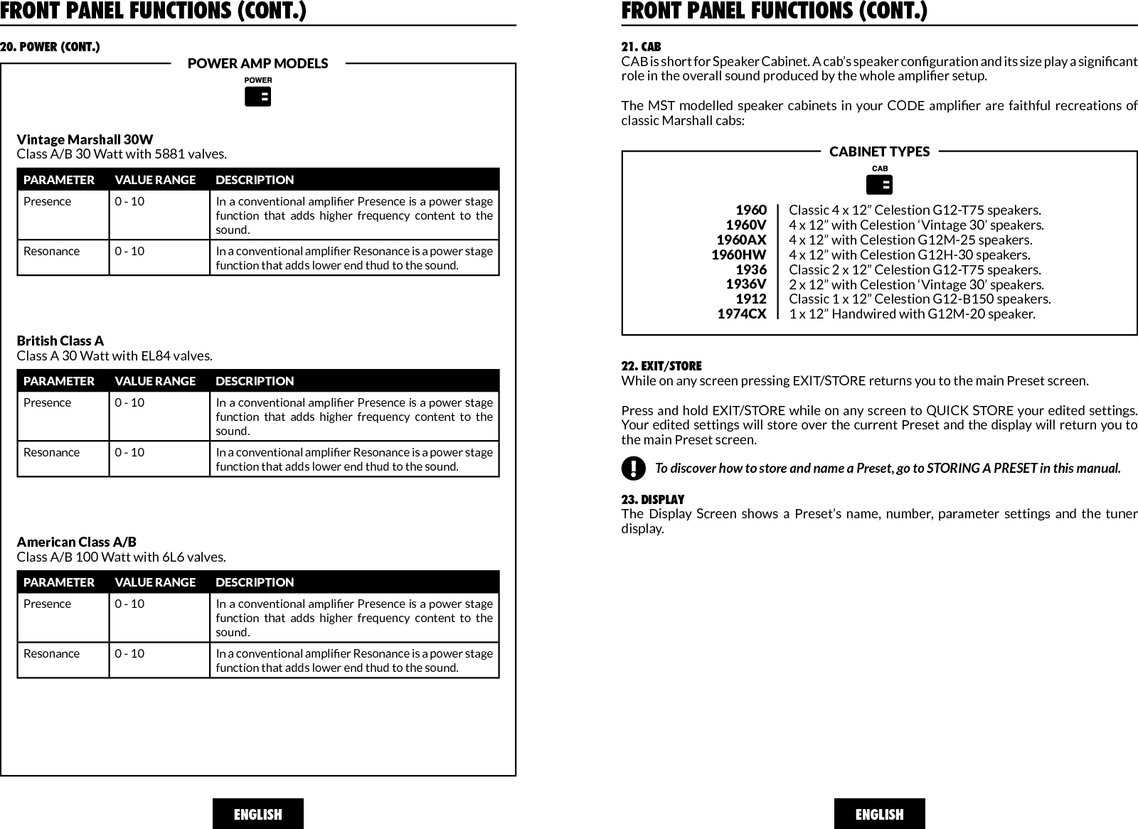 ENGLISHFRONT PANEL FUNCTIONS (CONT.)20. POWER (CONT.)POWER AMP MODELSA:&gt;&gt;|&lt;&lt;Vintage Marshall 30WClass A/B 30 Watt with 5881 valves.PARAMETER VALUE RANGE DESCRIPTIONPresence 0 - 10 In a conventional amplier Presence is a power stage function  that  adds  higher  frequency  content  to  the sound.Resonance 0 - 10 In a conventional amplier Resonance is a power stage function that adds lower end thud to the sound.British Class AClass A 30 Watt with EL84 valves.PARAMETER VALUE RANGE DESCRIPTIONPresence 0 - 10 In a conventional amplier Presence is a power stage function  that  adds  higher  frequency  content  to  the sound.Resonance 0 - 10 In a conventional amplier Resonance is a power stage function that adds lower end thud to the sound.American Class A/BClass A/B 100 Watt with 6L6 valves.PARAMETER VALUE RANGE DESCRIPTIONPresence 0 - 10 In a conventional amplier Presence is a power stage function  that  adds  higher  frequency  content  to  the sound.Resonance 0 - 10 In a conventional amplier Resonance is a power stage function that adds lower end thud to the sound.ENGLISH21. CABCAB is short for Speaker Cabinet. A cab’s speaker conguration and its size play a signicant role in the overall sound produced by the whole amplier setup. The  MST  modelled  speaker cabinets  in  your  CODE  amplier  are  faithful  recreations  of classic Marshall cabs:19601960V1960AX1960HW19361936V19121974CXClassic 4 x 12” Celestion G12-T75 speakers.4 x 12” with Celestion ‘Vintage 30’ speakers.4 x 12” with Celestion G12M-25 speakers.4 x 12” with Celestion G12H-30 speakers.Classic 2 x 12” Celestion G12-T75 speakers. 2 x 12” with Celestion ‘Vintage 30’ speakers.Classic 1 x 12” Celestion G12-B150 speakers.1 x 12” Handwired with G12M-20 speaker.CABINET TYPES22. EXIT/STOREWhile on any screen pressing EXIT/STORE returns you to the main Preset screen. Press and hold EXIT/STORE while on any screen to QUICK STORE your edited settings. Your edited settings will store over the current Preset and the display will return you to the main Preset screen.  23. DISPLAYThe  Display  Screen  shows  a  Preset’s  name,  number,  parameter  settings  and  the  tuner display.A:&gt;&gt;|&lt;&lt;FRONT PANEL FUNCTIONS (CONT.)!To discover how to store and name a Preset, go to STORING A PRESET in this manual.!
