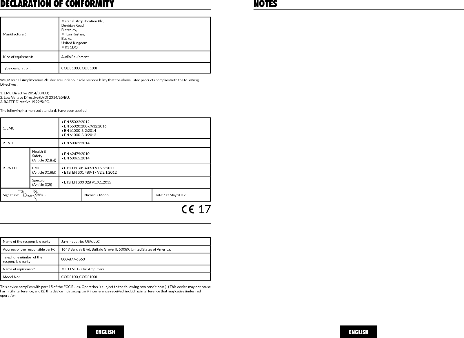 ENGLISH ENGLISHNOTESDECLARATION OF CONFORMITYManufacturer:Marshall Amplication Plc,Denbigh Road,Bletchley,Milton Keynes,Bucks,United KingdomMK1 1DQKind of equipment: Audio EquipmentType designation: CODE100, CODE100HWe, Marshall Amplication Plc, declare under our sole responsibility that the above listed products complies with the following Directives:1. EMC Directive 2014/30/EU;2. Low Voltage Directive (LVD) 2014/35/EU;3. R&amp;TTE Directive 1999/5/EC.The following harmonised standards have been applied:1. EMC• EN 55032:2012 • EN 55020:2007/A12:2016• EN 61000-3-2:2014• EN 61000-3-3:20132. LVD • EN 60065:2014 Health &amp; Safety(Article 3(1)(a))• EN 62479:2010• EN 60065:2014EMC(Article 3(1)(b))• ETSI EN 301 489-1 V1.9.2:2011• ETSI EN 301 489-17 V2.2.1:2012 Spectrum(Article 3(2)) • ETSI EN 300 328 V1.9.1:20153. R&amp;TTESignature: Name: B. Moon Date: 1st May 2017Name of the responsible party: Jam Industries USA, LLCAddress of the responsible party: 1649 Barclay Blvd, Buffalo Grove, IL 60089, United States of America.Telephone number of the responsible party: 800-877-6863Name of equipment: MD116D Guitar AmpliersModel No.: CODE100, CODE100HThis device complies with part 15 of the FCC Rules. Operation is subject to the following two conditions: (1) This device may not cause harmful interference, and (2) this device must accept any interference received, including interference that may cause undesired operation.17