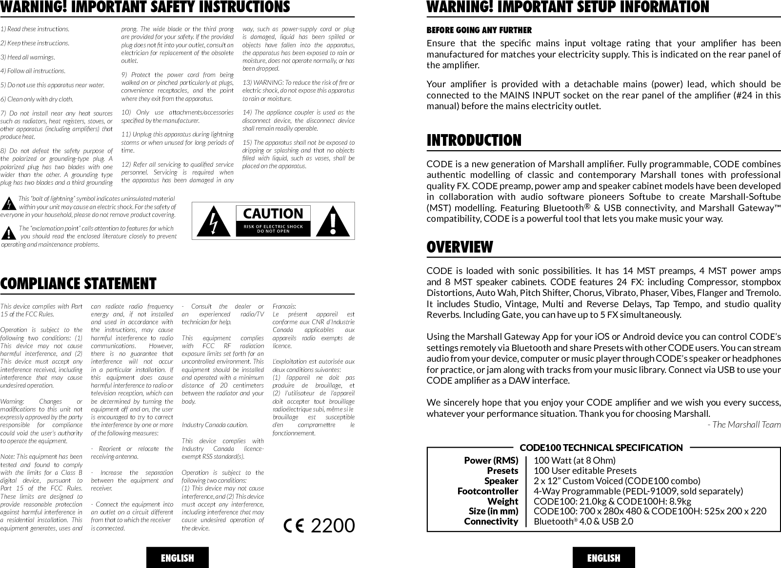 WARNING! IMPORTANT SAFETY INSTRUCTIONSCOMPLIANCE STATEMENTThis device complies with Part 15 of the FCC Rules. Operation is subject to the following two conditions: (1) This device may not cause harmful interference, and (2) This device must accept any interference received, including interference that may cause undesired operation.Warning: Changes or modications  to  this  unit  not expressly approved by the party responsible for compliance could void the user’s authority to operate the equipment. Note: This equipment has been tested and found to comply with the limits for a Class B digital device, pursuant to Part 15 of the FCC Rules. These limits are designed to provide reasonable protection against harmful interference in a residential installation. This equipment generates, uses and can radiate radio frequency energy and, if not installed and used in accordance with the instructions, may cause harmful interference to radio communications. However, there is no guarantee that interference will not occur in a particular installation. If this equipment does cause harmful interference to radio or television reception, which can be determined by turning the equipment off and on, the user is encouraged to try to correct the interference by one or more of the following measures:- Reorient or relocate the receiving antenna.- Increase the separation between the equipment and receiver.- Connect the equipment into an outlet on a circuit different from that to which the receiver is connected. - Consult the dealer or an  experienced  radio/TV    technician for help.This equipment complies with FCC RF radiation exposure limits set forth for an uncontrolled environment. This equipment should be installed and operated with a minimum distance of 20 centimeters between the radiator and your body. Industry Canada caution. This device complies with Industry Canada licence-exempt RSS standard(s). Operation is subject to the following two conditions: (1) This device may not cause interference, and (2) This device must accept any interference, including interference that may cause undesired operation of the device.Francais:Le présent appareil est conforme aux CNR d’Industrie Canada applicables aux appareils radio exempts de licence. L’exploitation est autorisée aux deux conditions suivantes:(1) l’appareil ne doit pas produire de brouillage, et (2) l’utilisateur de l’appareil doit accepter tout brouillage radioélectrique subi, même si lebrouillage est susceptible d’en compromettre le fonctionnement.2200ENGLISH1) Read these instructions.2) Keep these instructions.3) Heed all warnings.4) Follow all instructions.5) Do not use this apparatus near water.6) Clean only with dry cloth.7) Do not install near any heat sources such as radiators, heat registers, stoves, or other  apparatus  (including  ampliers)  that produce heat.8) Do not defeat the safety purpose of the polarized or grounding-type plug. A polarized plug has two blades with one wider than the other. A grounding type plug has two blades and a third grounding prong. The wide blade or the third prong are provided for your safety. If the provided plug does not t into your outlet, consult an electrician for replacement of the obsolete outlet.9) Protect the power cord from being walked on or pinched particularly at plugs, convenience receptacles, and the point where they exit from the apparatus.10) Only use attachments/accessories specied by the manufacturer.11) Unplug this apparatus during lightning storms or when unused for long periods of time.12)  Refer  all  servicing  to  qualied  service personnel. Servicing is required when the apparatus has been damaged in any way, such as power-supply cord or plug is damaged, liquid has been spilled or objects have fallen into the apparatus, the apparatus has been exposed to rain or moisture, does not operate normally, or has been dropped.13) WARNING: To reduce the risk of re or electric shock, do not expose this apparatus to rain or moisture.14) The appliance coupler is used as the disconnect device, the disconnect device shall remain readily operable. 15) The apparatus shall not be exposed to dripping or splashing and that no objects lled  with  liquid,  such  as  vases,  shall  be placed on the apparatus.              This “bolt of lightning” symbol indicates uninsulated  material                  within your unit may cause an electric shock. For the safety of everyone in your household, please do not remove product covering.              The “exclamation point” calls attention to features for which          you should read the enclosed literature closely to prevent operating and maintenance problems.CODE is a new generation of Marshall amplier. Fully programmable, CODE combines authentic  modelling  of  classic  and  contemporary  Marshall  tones  with  professional quality FX. CODE preamp, power amp and speaker cabinet models have been developed in  collaboration  with  audio  software  pioneers  Softube  to  create  Marshall-Softube (MST)  modelling.  Featuring  Bluetooth®  &amp;  USB  connectivity,  and  Marshall  Gateway™ compatibility, CODE is a powerful tool that lets you make music your way. INTRODUCTIONOVERVIEWENGLISHPower (RMS)PresetsSpeakerFootcontrollerWeightSize (in mm)Connectivity100 Watt (at 8 Ohm)100 User editable Presets2 x 12” Custom Voiced (CODE100 combo)4-Way Programmable (PEDL-91009, sold separately)CODE100: 21.0kg &amp; CODE100H: 8.9kgCODE100: 700 x 280x 480 &amp; CODE100H: 525x 200 x 220Bluetooth® 4.0 &amp; USB 2.0CODE100 TECHNICAL SPECIFICATIONCODE  is  loaded  with  sonic  possibilities.  It  has  14  MST  preamps,  4  MST  power  amps and  8  MST  speaker  cabinets.  CODE  features  24  FX:  including  Compressor,  stompbox Distortions, Auto Wah, Pitch Shifter, Chorus, Vibrato, Phaser, Vibes, Flanger and Tremolo. It  includes  Studio,  Vintage,  Multi  and  Reverse  Delays,  Tap  Tempo,  and  studio  quality Reverbs. Including Gate, you can have up to 5 FX simultaneously. Using the Marshall Gateway App for your iOS or Android device you can control CODE’s settings remotely via Bluetooth and share Presets with other CODE users. You can stream audio from your device, computer or music player through CODE’s speaker or headphones for practice, or jam along with tracks from your music library. Connect via USB to use your CODE amplier as a DAW interface.  We sincerely hope that you enjoy your CODE amplier and we wish you every success, whatever your performance situation. Thank you for choosing Marshall.- The Marshall TeamBEFORE GOING ANY FURTHERWARNING! IMPORTANT SETUP INFORMATIONEnsure  that  the  specic  mains  input  voltage  rating  that  your  amplier  has  been manufactured for matches your electricity supply. This is indicated on the rear panel of the amplier.Your  amplier  is  provided  with  a  detachable  mains  (power)  lead,  which  should  be connected to  the MAINS  INPUT socket on the  rear panel  of the  amplier (#24  in this manual) before the mains electricity outlet.