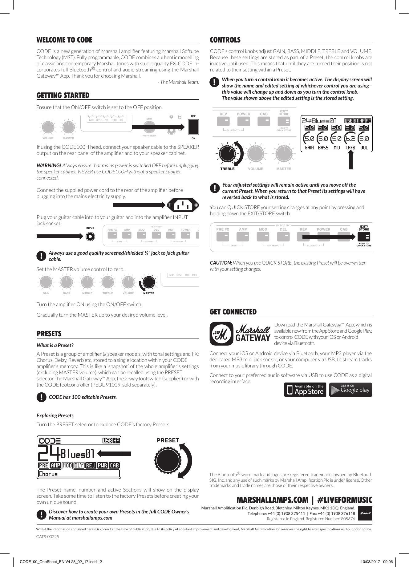 Whilst the information contained herein is correct at the time of publication, due to its policy of constant improvement and development, Marshall Amplification Plc reserves the right to alter specifications without prior notice.Marshall Amplication Plc, Denbigh Road, Bletchley, Milton Keynes, MK1 1DQ, England.Telephone: +44 (0) 1908 375411  |  Fax: +44 (0) 1908 376118Registered in England. Registered Number: 805676MARSHALLAMPS.COM | #LIVEFORMUSICCODE is a new generation of Marshall amplier featuring Marshall Softube Technology (MST). Fully programmable, CODE combines authentic modelling of classic and contemporary Marshall tones with studio quality FX. CODE in-corporates full Bluetooth® control and audio streaming using the Marshall Gateway™ App. Thank you for choosing Marshall.- The Marshall Team.WELCOME TO CODECODE’s control knobs adjust GAIN, BASS, MIDDLE, TREBLE and VOLUME. Because these settings are stored as part of a Preset, the control knobs are inactive until used. This means that until they are turned their position is not related to their setting within a Preset.CONTROLSYou can QUICK STORE your setting changes at any point by pressing and holding down the EXIT/STORE switch. CAUTION: When you use QUICK STORE, the existing Preset will be overwritten with your setting changes.When you turn a control knob it becomes active. The display screen will show the name and edited setting of whichever control you are using - this value will change up and down as you turn the control knob.The value shown above the edited setting is the stored setting.!Your adjusted settings will remain active until you move off the current Preset. When you return to that Preset its settings will have reverted back to what is stored.!GETTING STARTEDEnsure that the ON/OFF switch is set to the OFF position.Download the Marshall Gateway™ App, which is available now from the App Store and Google Play, to control CODE with your iOS or Android device via Bluetooth.GET CONNECTEDConnect your iOS or Android device via Bluetooth, your MP3 player via the dedicated MP3 mini jack socket, or your computer via USB, to stream tracks from your music library through CODE.  Connect to your preferred audio software via USB to use CODE as a digital recording interface.CATS-00225The Bluetooth® word mark and logos are registered trademarks owned by Bluetooth SIG, Inc. and any use of such marks by Marshall Amplication Plc is under license. Other trademarks and trade names are those of their respective owners.If using the CODE100H head, connect your speaker cable to the SPEAKER output on the rear panel of the amplier and to your speaker cabinet. WARNING! Always ensure that mains power is switched OFF before unplugging the speaker cabinet. NEVER use CODE100H without a speaker cabinet connected.What is a Preset?A Preset is a group of amplier &amp; speaker models, with tonal settings and FX: Chorus, Delay, Reverb etc, stored to a single location within your CODE amplier’s memory. This is like a ‘snapshot’ of the whole amplier’s settings (excluding MASTER volume), which can be recalled using the PRESET selector, the Marshall Gateway™ App, the 2-way footswitch (supplied) or with the CODE footcontroller (PEDL-91009, sold separately).  Exploring PresetsTurn the PRESET selector to explore CODE’s factory Presets.PRESETS!Discover how to create your own Presets in the full CODE Owner’s Manual at marshallamps.comCODE has 100 editable Presets.!The  Preset  name,  number  and  active  Sections  will  show  on  the  display screen. Take some time to listen to the factory Presets before creating your own unique sound.Gradually turn the MASTER up to your desired volume level. Turn the amplier ON using the ON/OFF switch.Connect the supplied power cord to the rear of the amplier before plugging into the mains electricity supply.Always use a good quality screened/shielded ¼” jack to jack guitar cable.!Plug your guitar cable into to your guitar and into the amplier INPUT jack socket. Set the MASTER volume control to zero.CODE100_OneSheet_EN V4 28_02_17.indd   2 10/03/2017   09:06