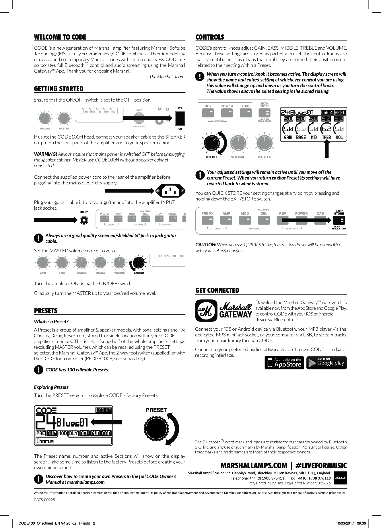 Whilst the information contained herein is correct at the time of publication, due to its policy of constant improvement and development, Marshall Amplification Plc reserves the right to alter specifications without prior notice.Marshall Amplication Plc, Denbigh Road, Bletchley, Milton Keynes, MK1 1DQ, England.Telephone: +44 (0) 1908 375411  |  Fax: +44 (0) 1908 376118Registered in England. Registered Number: 805676MARSHALLAMPS.COM | #LIVEFORMUSICCODE is a new generation of Marshall amplier featuring Marshall Softube Technology (MST). Fully programmable, CODE combines authentic modelling of classic and contemporary Marshall tones with studio quality FX. CODE in-corporates full Bluetooth® control and audio streaming using the Marshall Gateway™ App. Thank you for choosing Marshall.- The Marshall Team.WELCOME TO CODECODE’s control knobs adjust GAIN, BASS, MIDDLE, TREBLE and VOLUME. Because these settings are stored as part of a Preset, the control knobs are inactive until used. This means that until they are turned their position is not related to their setting within a Preset.CONTROLSYou can QUICK STORE your setting changes at any point by pressing and holding down the EXIT/STORE switch. CAUTION: When you use QUICK STORE, the existing Preset will be overwritten with your setting changes.When you turn a control knob it becomes active. The display screen will show the name and edited setting of whichever control you are using - this value will change up and down as you turn the control knob.The value shown above the edited setting is the stored setting.!Your adjusted settings will remain active until you move off the current Preset. When you return to that Preset its settings will have reverted back to what is stored.!GETTING STARTEDEnsure that the ON/OFF switch is set to the OFF position.Download the Marshall Gateway™ App, which is available now from the App Store and Google Play, to control CODE with your iOS or Android device via Bluetooth.GET CONNECTEDConnect your iOS or Android device via Bluetooth, your MP3 player via the dedicated MP3 mini jack socket, or your computer via USB, to stream tracks from your music library through CODE.  Connect to your preferred audio software via USB to use CODE as a digital recording interface.CATS-00225The Bluetooth® word mark and logos are registered trademarks owned by Bluetooth SIG, Inc. and any use of such marks by Marshall Amplication Plc is under license. Other trademarks and trade names are those of their respective owners.If using the CODE100H head, connect your speaker cable to the SPEAKER output on the rear panel of the amplier and to your speaker cabinet. WARNING! Always ensure that mains power is switched OFF before unplugging the speaker cabinet. NEVER use CODE100H without a speaker cabinet connected.What is a Preset?A Preset is a group of amplier &amp; speaker models, with tonal settings and FX: Chorus, Delay, Reverb etc, stored to a single location within your CODE amplier’s memory. This is like a ‘snapshot’ of the whole amplier’s settings (excluding MASTER volume), which can be recalled using the PRESET selector, the Marshall Gateway™ App, the 2-way footswitch (supplied) or with the CODE footcontroller (PEDL-91009, sold separately).  Exploring PresetsTurn the PRESET selector to explore CODE’s factory Presets.PRESETS!Discover how to create your own Presets in the full CODE Owner’s Manual at marshallamps.comCODE has 100 editable Presets.!The  Preset  name,  number  and  active  Sections  will  show  on  the  display screen. Take some time to listen to the factory Presets before creating your own unique sound.Gradually turn the MASTER up to your desired volume level. Turn the amplier ON using the ON/OFF switch.Connect the supplied power cord to the rear of the amplier before plugging into the mains electricity supply.Always use a good quality screened/shielded ¼” jack to jack guitar cable.!Plug your guitar cable into to your guitar and into the amplier INPUT jack socket. Set the MASTER volume control to zero.CODE100_OneSheet_EN V4 28_02_17.indd   2 10/03/2017   09:06