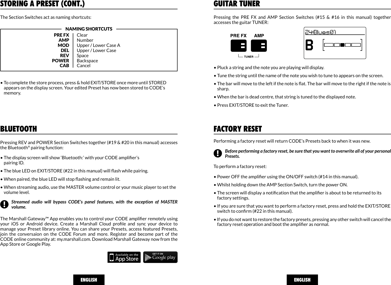 ENGLISHGUITAR TUNERPressing  the  PRE  FX  and  AMP  Section  Switches  (#15  &amp;  #16  in  this  manual)  together accesses the guitar TUNER:• Pluck a string and the note you are playing will display.• Tune the string until the name of the note you wish to tune to appears on the screen.• The bar will move to the left if the note is at. The bar will move to the right if the note is     sharp. • When the bar is dead centre, that string is tuned to the displayed note. • Press EXIT/STORE to exit the Tuner.FACTORY RESETPerforming a factory reset will return CODE’s Presets back to when it was new.   To perform a factory reset:• Power OFF the amplier using the ON/OFF switch (#14 in this manual).• Whilst holding down the AMP Section Switch, turn the power ON. • The screen will display a notication that the amplier is about to be returned to its     factory settings. • If you are sure that you want to perform a factory reset, press and hold the EXIT/STORE     switch to conrm (#22 in this manual). • If you do not want to restore the factory presets, pressing any other switch will cancel the     factory reset operation and boot the amplier as normal.A:&gt;&gt;|&lt;&lt;A:&gt;&gt;|&lt;&lt;A:&gt;&gt;|&lt;&lt;A:&gt;&gt;|&lt;&lt;Before performing a factory reset, be sure that you want to overwrite all of your personal Presets.!ENGLISHBLUETOOTHPressing REV and POWER Section Switches together (#19 &amp; #20 in this manual) accesses the Bluetooth® pairing function:• The display screen will show ‘Bluetooth:’ with your CODE amplier’s     pairing ID.• The blue LED on EXIT/STORE (#22 in this manual) will ash while pairing. • When paired, the blue LED will stop ashing and remain lit. • When streaming audio, use the MASTER volume control or your music player to set the     volume level.The Marshall Gateway™ App enables you to control your CODE amplier remotely using your  iOS  or  Android  device.  Create  a  Marshall  Cloud  prole  and  sync  your  device  to manage your Preset library online. You can share your Presets, access featured Presets, join  the  conversaion  on  the  CODE  Forum  and  more.  Register  and  become  part  of  the CODE online community at: my.marshall.com. Download Marshall Gateway now from the App Store or Google Play. Streamed audio will bypass CODE’s panel features, with the exception of MASTER volume.!STORING A PRESET (CONT.)PRE FXAMPMODDELREVPOWERCABClearNumberUpper / Lower Case AUpper / Lower CaseSpaceBackspaceCancelNAMING SHORTCUTS• To complete the store process, press &amp; hold EXIT/STORE once more until STORED     appears on the display screen. Your edited Preset has now been stored to CODE’s     memory.The Section Switches act as naming shortcuts: