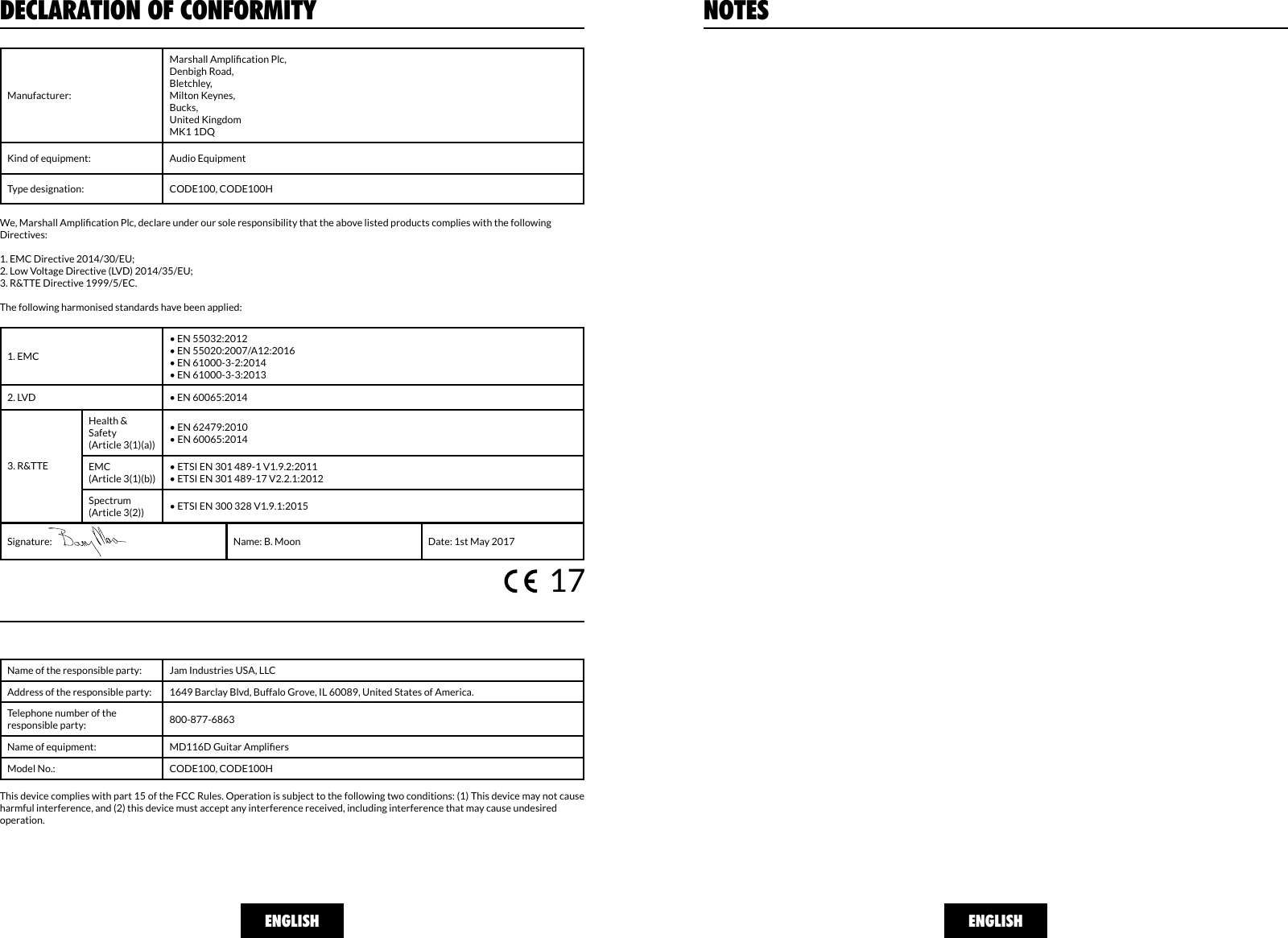 ENGLISH ENGLISHNOTESDECLARATION OF CONFORMITYManufacturer:Marshall Amplication Plc,Denbigh Road,Bletchley,Milton Keynes,Bucks,United KingdomMK1 1DQKind of equipment: Audio EquipmentType designation: CODE100, CODE100HWe, Marshall Amplication Plc, declare under our sole responsibility that the above listed products complies with the following Directives:1. EMC Directive 2014/30/EU;2. Low Voltage Directive (LVD) 2014/35/EU;3. R&amp;TTE Directive 1999/5/EC.The following harmonised standards have been applied:1. EMC• EN 55032:2012 • EN 55020:2007/A12:2016• EN 61000-3-2:2014• EN 61000-3-3:20132. LVD • EN 60065:2014 Health &amp; Safety(Article 3(1)(a))• EN 62479:2010• EN 60065:2014EMC(Article 3(1)(b))• ETSI EN 301 489-1 V1.9.2:2011• ETSI EN 301 489-17 V2.2.1:2012 Spectrum(Article 3(2)) • ETSI EN 300 328 V1.9.1:20153. R&amp;TTESignature: Name: B. Moon Date: 1st May 2017Name of the responsible party: Jam Industries USA, LLCAddress of the responsible party: 1649 Barclay Blvd, Buffalo Grove, IL 60089, United States of America.Telephone number of the responsible party: 800-877-6863Name of equipment: MD116D Guitar AmpliersModel No.: CODE100, CODE100HThis device complies with part 15 of the FCC Rules. Operation is subject to the following two conditions: (1) This device may not cause harmful interference, and (2) this device must accept any interference received, including interference that may cause undesired operation.17