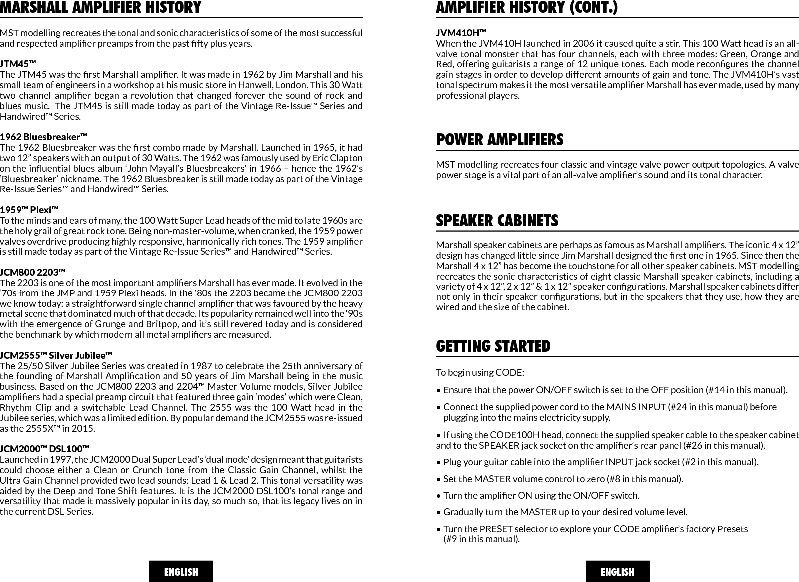 MST modelling recreates the tonal and sonic characteristics of some of the most successful and respected amplier preamps from the past fty plus years.JTM45™The JTM45 was the rst Marshall amplier. It was made in 1962 by Jim Marshall and his small team of engineers in a workshop at his music store in Hanwell, London. This 30 Watt two  channel  amplier  began  a  revolution  that  changed  forever  the  sound  of  rock  and blues music.  The JTM45 is still made today as part of the Vintage Re-Issue™ Series and Handwired™ Series. 1962 Bluesbreaker™The 1962 Bluesbreaker was the rst combo made by Marshall. Launched in 1965, it had two 12” speakers with an output of 30 Watts. The 1962 was famously used by Eric Clapton on the inuential blues album ‘John Mayall’s Bluesbreakers’ in 1966 – hence the 1962’s ‘Bluesbreaker’ nickname. The 1962 Bluesbreaker is still made today as part of the Vintage Re-Issue Series™ and Handwired™ Series. 1959™ Plexi™To the minds and ears of many, the 100 Watt Super Lead heads of the mid to late 1960s are the holy grail of great rock tone. Being non-master-volume, when cranked, the 1959 power valves overdrive producing highly responsive, harmonically rich tones. The 1959 amplier is still made today as part of the Vintage Re-Issue Series™ and Handwired™ Series.  JCM800 2203™The 2203 is one of the most important ampliers Marshall has ever made. It evolved in the ‘70s from the JMP and 1959 Plexi heads. In the ‘80s the 2203 became the JCM800 2203 we know today: a straightforward single channel amplier that was favoured by the heavy metal scene that dominated much of that decade. Its popularity remained well into the ‘90s with the emergence of Grunge and Britpop, and it’s still revered today and is considered the benchmark by which modern all metal ampliers are measured.  JCM2555™ Silver Jubilee™The 25/50 Silver Jubilee Series was created in 1987 to celebrate the 25th anniversary of the founding of  Marshall Amplication  and  50 years of  Jim Marshall being  in the music business. Based on the JCM800 2203 and 2204™ Master Volume models, Silver Jubilee ampliers had a special preamp circuit that featured three gain ‘modes’ which were Clean, Rhythm  Clip  and  a  switchable  Lead  Channel.  The  2555  was  the  100  Watt  head  in  the Jubilee series, which was a limited edition. By popular demand the JCM2555 was re-issued as the 2555X™ in 2015. JCM2000™ DSL100™Launched in 1997, the JCM2000 Dual Super Lead’s ‘dual mode’ design meant that guitarists could  choose  either  a  Clean  or  Crunch  tone  from  the  Classic  Gain  Channel,  whilst  the Ultra Gain Channel provided two lead sounds: Lead 1 &amp; Lead 2. This tonal versatility was aided by the Deep and Tone Shift features. It is the JCM2000 DSL100’s tonal range and versatility that made it massively popular in its day, so much so, that its legacy lives on in the current DSL Series. MARSHALL AMPLIFIER HISTORYENGLISHAMPLIFIER HISTORY (CONT.)JVM410H™When the JVM410H launched in 2006 it caused quite a stir. This 100 Watt head is an all-valve tonal monster  that  has four  channels, each with  three modes:  Green,  Orange and Red, offering guitarists a range of 12 unique tones. Each mode recongures the channel gain stages in order to develop different amounts of gain and tone. The JVM410H’s vast tonal spectrum makes it the most versatile amplier Marshall has ever made, used by many professional players.ENGLISHGETTING STARTEDTo begin using CODE: • Ensure that the power ON/OFF switch is set to the OFF position (#14 in this manual).  • Connect the supplied power cord to the MAINS INPUT (#24 in this manual) before     plugging into the mains electricity supply. • If using the CODE100H head, connect the supplied speaker cable to the speaker cabinet    and to the SPEAKER jack socket on the amplier’s rear panel (#26 in this manual). • Plug your guitar cable into the amplier INPUT jack socket (#2 in this manual).  • Set the MASTER volume control to zero (#8 in this manual).  • Turn the amplier ON using the ON/OFF switch.  • Gradually turn the MASTER up to your desired volume level.  • Turn the PRESET selector to explore your CODE amplier’s factory Presets     (#9 in this manual).POWER AMPLIFIERSMST modelling recreates four classic and vintage valve power output topologies. A valve power stage is a vital part of an all-valve amplier’s sound and its tonal character. SPEAKER CABINETSMarshall speaker cabinets are perhaps as famous as Marshall ampliers. The iconic 4 x 12” design has changed little since Jim Marshall designed the rst one in 1965. Since then the Marshall 4 x 12” has become the touchstone for all other speaker cabinets. MST modelling recreates the sonic characteristics of eight classic Marshall speaker cabinets, including a variety of 4 x 12”, 2 x 12” &amp; 1 x 12” speaker congurations. Marshall speaker cabinets differ not only in their speaker congurations, but in the speakers that they use, how they are wired and the size of the cabinet.