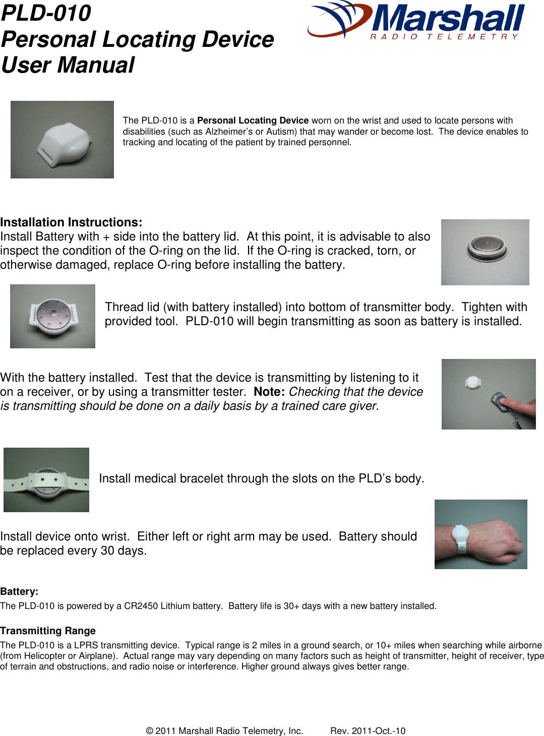  &copy; 2011 Marshall Radio Telemetry, Inc.  Rev. 2011-Oct.-10 PLD-010 Personal Locating Device User Manual      The PLD-010 is a Personal Locating Device worn on the wrist and used to locate persons with disabilities (such as Alzheimer&rsquo;s or Autism) that may wander or become lost.  The device enables to tracking and locating of the patient by trained personnel.        Installation Instructions: Install Battery with + side into the battery lid.  At this point, it is advisable to also inspect the condition of the O-ring on the lid.  If the O-ring is cracked, torn, or otherwise damaged, replace O-ring before installing the battery.   Thread lid (with battery installed) into bottom of transmitter body.  Tighten with provided tool.  PLD-010 will begin transmitting as soon as battery is installed.    With the battery installed.  Test that the device is transmitting by listening to it on a receiver, or by using a transmitter tester.  Note: Checking that the device is transmitting should be done on a daily basis by a trained care giver.     Install medical bracelet through the slots on the PLD&rsquo;s body.    Install device onto wrist.  Either left or right arm may be used.  Battery should be replaced every 30 days.   Battery: The PLD-010 is powered by a CR2450 Lithium battery.  Battery life is 30+ days with a new battery installed.  Transmitting Range The PLD-010 is a LPRS transmitting device.  Typical range is 2 miles in a ground search, or 10+ miles when searching while airborne (from Helicopter or Airplane).  Actual range may vary depending on many factors such as height of transmitter, height of receiver, type of terrain and obstructions, and radio noise or interference. Higher ground always gives better range.     