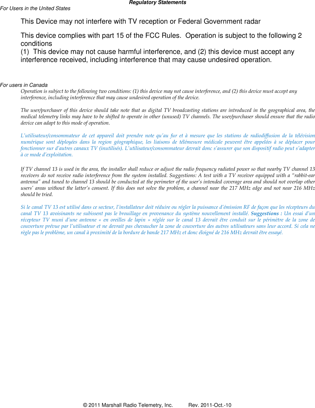  &copy; 2011 Marshall Radio Telemetry, Inc.  Rev. 2011-Oct.-10   Regulatory Statements For Users in the United States   This Device may not interfere with TV reception or Federal Government radar  This device complies with part 15 of the FCC Rules.  Operation is subject to the following 2 conditions  (1)  This device may not cause harmful interference, and (2) this device must accept any interference received, including interference that may cause undesired operation.     For users in Canada Operation is subject to the following two conditions: (1) this device may not cause interference, and (2) this device must accept any interference, including interference that may cause undesired operation of the device.   The user/purchaser  of this device should take note that as digital  TV broadcasting  stations  are  introduced in the geographical area, the medical telemetry links may have to be shifted to operate in other (unused) TV channels. The user/purchaser should ensure that the radio device can adapt to this mode of operation.  L&rsquo;utilisateur/consommateur  de  cet  appareil  doit  prendre  note  qu&rsquo;au  fur  et  &agrave;  mesure  que  les  stations  de  radiodiffusion  de  la  t&eacute;l&eacute;vision num&eacute;rique  sont  d&eacute;ploy&eacute;es  dans  la  region  g&eacute;ographique,  les  liaisons  de  t&eacute;l&eacute;mesure  m&eacute;dicale  peuvent  &ecirc;tre  appel&eacute;es  &agrave;  se  d&eacute;placer  pour fonctionner sur d&rsquo;autres canaux TV (inutilis&eacute;s). L&rsquo;utilisateur/consommateur devrait donc s&rsquo;assurer que son dispositif radio peut s&rsquo;adapter &agrave; ce mode d&rsquo;exploitation.  If TV channel 13 is used in the area, the installer shall reduce or adjust the radio frequency radiated power so that nearby TV channel 13 receivers do not receive radio interference from the system installed. Suggestions: A test with a TV receiver equipped with a &ldquo;rabbit-ear antenna&rdquo; and tuned to channel 13 should be conducted at the perimeter of the user&rsquo;s intended coverage area and should not overlap other users&rsquo;  areas without  the latter&rsquo;s consent. If this does  not  solve the problem, a channel near  the  217  MHz edge and not near 216 MHz should be tried.  Si le canal TV 13 est utilis&eacute; dans ce secteur, l&rsquo;installateur doit r&eacute;duire ou r&eacute;gler la puissance d&rsquo;&eacute;mission RF de fa&ccedil;on que les r&eacute;cepteurs du canal  TV  13  avoisinants  ne subissent  pas  le brouillage  en provenance du syst&egrave;me  nouvellement install&eacute;. Suggestions  :  Un essai d&rsquo;un r&eacute;cepteur  TV  muni  d&rsquo;une  antenne  &laquo;  en  oreilles  de  lapin  &raquo;  r&eacute;gl&eacute;e  sur  le  canal  13  devrait  &ecirc;tre  conduit  sur  le  p&eacute;rim&egrave;tre  de  la  zone  de couverture pr&eacute;vue par l&rsquo;utilisateur et ne devrait pas chevaucher la zone de couverture des autres utilisateurs sans leur accord. Si cela ne r&egrave;gle pas le probl&egrave;me, un canal &agrave; proximit&eacute; de la bordure de bande 217 MHz et donc &eacute;loign&eacute; de 216 MHz devrait &ecirc;tre essay&eacute;.                           