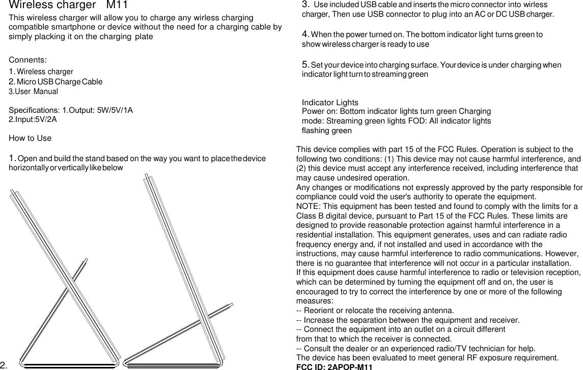 Wireless charger   M11 This wireless charger will allow you to charge any wirless charging compatible smartphone or device without the need for a charging cable by simply placking it on the charging plate  Connents: 1. Wireless charger 2. Micro USB Charge Cable 3.User Manual  Speciﬁcations: 1.Output: 5W/5V/1A 2.Input:5V/2A  How to Use  1. Open and build the stand based on the way you want to place the device horizontally or vertically like below 2.  3. Use included USB cable and inserts the micro connector into wirless charger, Then use USB connector to plug into an AC or DC USB charger.  4. When the power turned on. The bottom indicator light turns green to show wireless charger is ready to use  5. Set your device into charging surface. Your device is under charging when indicator light turn to streaming green   Indicator Lights Power on: Bottom indicator lights turn green Charging mode: Streaming green lights FOD: All indicator lights ﬂashing green  This device complies with part 15 of the FCC Rules. Operation is subject to the following two conditions: (1) This device may not cause harmful interference, and (2) this device must accept any interference received, including interference that may cause undesired operation.  Any changes or modifications not expressly approved by the party responsible for compliance could void the user&apos;s authority to operate the equipment. NOTE: This equipment has been tested and found to comply with the limits for a Class B digital device, pursuant to Part 15 of the FCC Rules. These limits are designed to provide reasonable protection against harmful interference in a residential installation. This equipment generates, uses and can radiate radio frequency energy and, if not installed and used in accordance with the instructions, may cause harmful interference to radio communications. However, there is no guarantee that interference will not occur in a particular installation. If this equipment does cause harmful interference to radio or television reception, which can be determined by turning the equipment off and on, the user is encouraged to try to correct the interference by one or more of the following measures: -- Reorient or relocate the receiving antenna. -- Increase the separation between the equipment and receiver. -- Connect the equipment into an outlet on a circuit different from that to which the receiver is connected. -- Consult the dealer or an experienced radio/TV technician for help. The device has been evaluated to meet general RF exposure requirement. FCC ID: 2APOP-M11  