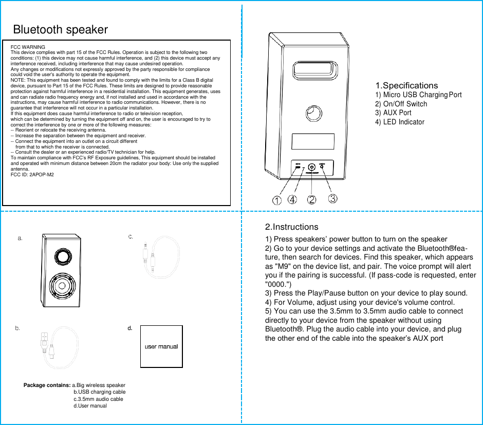   Bluetooth speaker        1.Speciﬁcations 1) Micro USB Charging Port 2) On/Off Switch 3) AUX Port 4) LED Indicator   2.Instructions   1) Press speakers’ power button to turn on the speaker  2) Go to your device settings and activate the Bluetooth®fea-  ture, then search for devices. Find this speaker, which appears  as &quot;M9&quot; on the device list, and pair. The voice prompt will alert  you if the pairing is successful. (If pass-code is requested, enter  &quot;0000.&quot;)  3) Press the Play/Pause button on your device to play sound.  4) For Volume, adjust using your device&apos;s volume control.  5) You can use the 3.5mm to 3.5mm audio cable to connect  directly to your device from the speaker without using   Bluetooth®. Plug the audio cable into your device, and plug  the other end of the cable into the speaker’s AUX port    Package contains: a.Big wireless speaker  b.USB charging cable  c.3.5mm audio cable  d.User manual   FCC WARNING This device complies with part 15 of the FCC Rules. Operation is subject to the following two conditions: (1) this device may not cause harmful interference, and (2) this device must accept any interference received, including interference that may cause undesired operation. Any changes or modifications not expressly approved by the party responsible for compliance could void the user&apos;s authority to operate the equipment. NOTE: This equipment has been tested and found to comply with the limits for a Class B digital device, pursuant to Part 15 of the FCC Rules. These limits are designed to provide reasonable protection against harmful interference in a residential installation. This equipment generates, uses and can radiate radio frequency energy and, if not installed and used in accordance with the instructions, may cause harmful interference to radio communications. However, there is no guarantee that interference will not occur in a particular installation. If this equipment does cause harmful interference to radio or television reception, which can be determined by turning the equipment off and on, the user is encouraged to try to correct the interference by one or more of the following measures: -- Reorient or relocate the receiving antenna. -- Increase the separation between the equipment and receiver. -- Connect the equipment into an outlet on a circuit different from that to which the receiver is connected. -- Consult the dealer or an experienced radio/TV technician for help. To maintain compliance with FCC’s RF Exposure guidelines, This equipment should be installed and operated with minimum distance between 20cm the radiator your body: Use only the supplied antenna. FCC ID: 2APOP-M2  