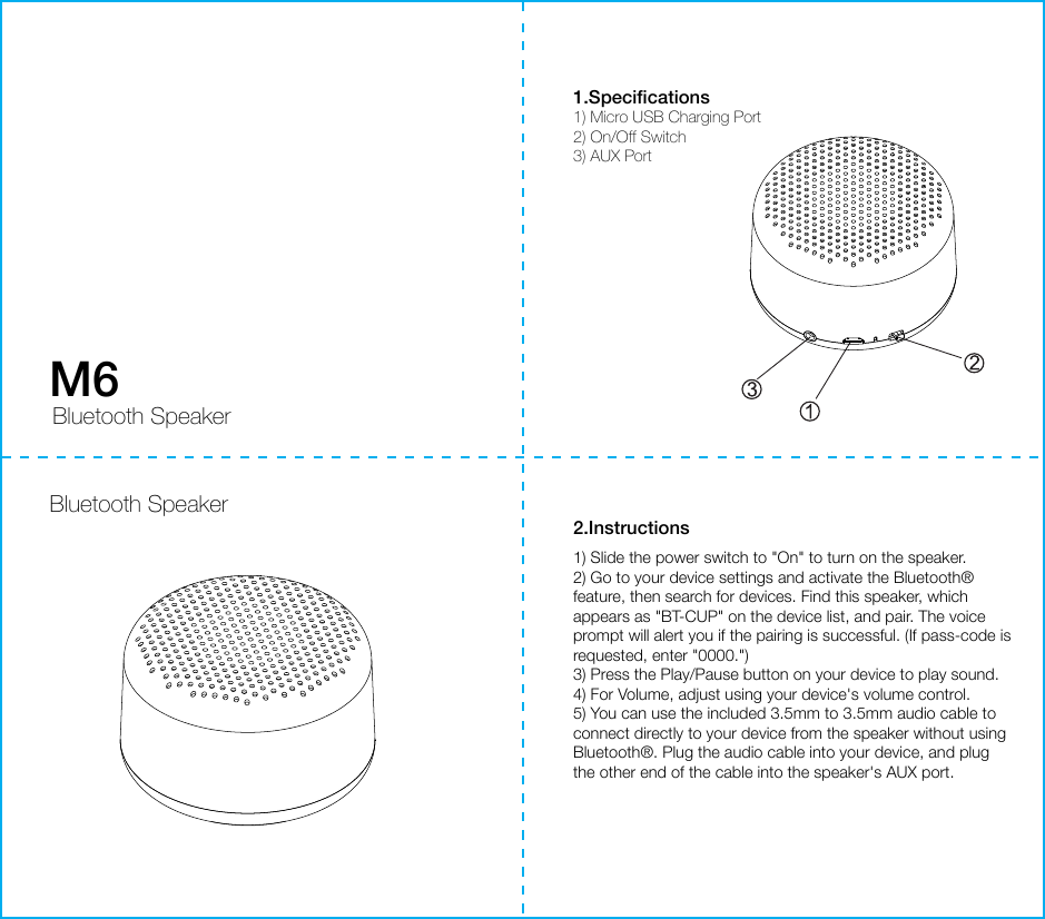 Bluetooth Speaker1.Speciﬁcations1) Micro USB Charging Port2) On/Off Switch3) AUX Port2.Instructions1) Slide the power switch to &quot;On&quot; to turn on the speaker.2) Go to your device settings and activate the Bluetooth® feature, then search for devices. Find this speaker, which appears as &quot;BT-CUP&quot; on the device list, and pair. The voice prompt will alert you if the pairing is successful. (If pass-code is requested, enter &quot;0000.&quot;)3) Press the Play/Pause button on your device to play sound. 4) For Volume, adjust using your device&apos;s volume control.5) You can use the included 3.5mm to 3.5mm audio cable to connect directly to your device from the speaker without using Bluetooth®. Plug the audio cable into your device, and plug the other end of the cable into the speaker&apos;s AUX port.M6 Bluetooth Speaker