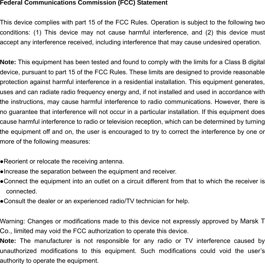   Federal Communications Commission (FCC) Statement  This device complies with part 15 of the FCC Rules. Operation is subject to the following two conditions: (1) This device may not cause harmful interference, and (2) this device must accept any interference received, including interference that may cause undesired operation.      Note: This equipment has been tested and found to comply with the limits for a Class B digital device, pursuant to part 15 of the FCC Rules. These limits are designed to provide reasonable protection against harmful interference in a residential installation. This equipment generates, uses and can radiate radio frequency energy and, if not installed and used in accordance with the instructions, may cause harmful interference to radio communications. However, there is no guarantee that interference will not occur in a particular installation. If this equipment does cause harmful interference to radio or television reception, which can be determined by turning the equipment off and on, the user is encouraged to try to correct the interference by one or more of the following measures:        ●Reorient or relocate the receiving antenna. ●Increase the separation between the equipment and receiver.             ●Connect the equipment into an outlet on a circuit different from that to which the receiver is connected.       ●Consult the dealer or an experienced radio/TV technician for help.          Warning: Changes or modifications made to this device not expressly approved by Marsk T Co., limited may void the FCC authorization to operate this device.         Note:  The manufacturer is not responsible for any radio or TV interference caused by unauthorized modifications to this equipment. Such modifications could void the user’s authority to operate the equipment. 