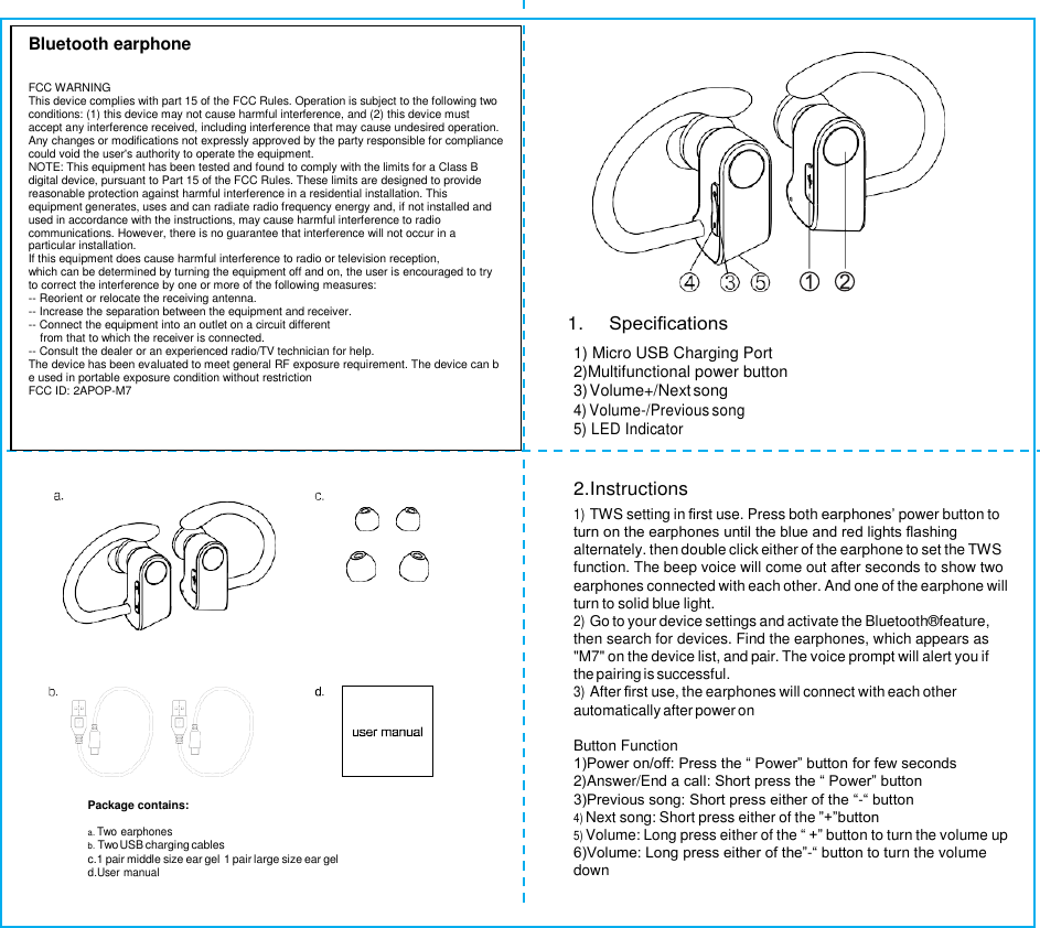                           Package contains:  a. Two earphones b. Two USB charging cables c.1 pair middle size ear gel 1 pair large size ear gel d.User manual  1. Speciﬁcations  1) Micro USB Charging Port   2)Multifunctional power button 3) Volume+/Next song   4) Volume-/Previous song 5) LED Indicator   2.Instructions 1) TWS setting in ﬁrst use. Press both earphones’ power button to turn on the earphones until the blue and red lights ﬂashing alternately. then double click either of the earphone to set the TWS function. The beep voice will come out after seconds to show two earphones connected with each other. And one of the earphone will turn to solid blue light. 2) Go to your device settings and activate the Bluetooth®feature, then search for devices. Find the earphones, which appears as &quot;M7&quot; on the device list, and pair. The voice prompt will alert you if the pairing is successful. 3) After ﬁrst use, the earphones will connect with each other automatically after power on  Button Function 1)Power on/off: Press the “ Power” button for few seconds 2)Answer/End a call: Short press the “ Power” button 3)Previous song: Short press either of the “-“ button 4) Next song: Short press either of the ”+”button 5) Volume: Long press either of the “ +” button to turn the volume up 6)Volume: Long press either of the”-“ button to turn the volume down Bluetooth earphone   FCC WARNING This device complies with part 15 of the FCC Rules. Operation is subject to the following two conditions: (1) this device may not cause harmful interference, and (2) this device must accept any interference received, including interference that may cause undesired operation. Any changes or modifications not expressly approved by the party responsible for compliance could void the user&apos;s authority to operate the equipment. NOTE: This equipment has been tested and found to comply with the limits for a Class B digital device, pursuant to Part 15 of the FCC Rules. These limits are designed to provide reasonable protection against harmful interference in a residential installation. This equipment generates, uses and can radiate radio frequency energy and, if not installed and used in accordance with the instructions, may cause harmful interference to radio communications. However, there is no guarantee that interference will not occur in a particular installation. If this equipment does cause harmful interference to radio or television reception, which can be determined by turning the equipment off and on, the user is encouraged to try to correct the interference by one or more of the following measures: -- Reorient or relocate the receiving antenna. -- Increase the separation between the equipment and receiver. -- Connect the equipment into an outlet on a circuit different from that to which the receiver is connected. -- Consult the dealer or an experienced radio/TV technician for help. The device has been evaluated to meet general RF exposure requirement. The device can be used in portable exposure condition without restriction FCC ID: 2APOP-M7  