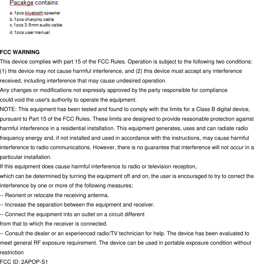  FCC WARNING This device complies with part 15 of the FCC Rules. Operation is subject to the following two conditions: (1) this device may not cause harmful interference, and (2) this device must accept any interference received, including interference that may cause undesired operation. Any changes or modifications not expressly approved by the party responsible for compliance could void the user&apos;s authority to operate the equipment. NOTE: This equipment has been tested and found to comply with the limits for a Class B digital device, pursuant to Part 15 of the FCC Rules. These limits are designed to provide reasonable protection against harmful interference in a residential installation. This equipment generates, uses and can radiate radio frequency energy and, if not installed and used in accordance with the instructions, may cause harmful interference to radio communications. However, there is no guarantee that interference will not occur in a particular installation. If this equipment does cause harmful interference to radio or television reception, which can be determined by turning the equipment off and on, the user is encouraged to try to correct the interference by one or more of the following measures: -- Reorient or relocate the receiving antenna. -- Increase the separation between the equipment and receiver. -- Connect the equipment into an outlet on a circuit different from that to which the receiver is connected. -- Consult the dealer or an experienced radio/TV technician for help. The device has been evaluated to meet general RF exposure requirement. The device can be used in portable exposure condition without restriction FCC ID: 2APOP-S1  