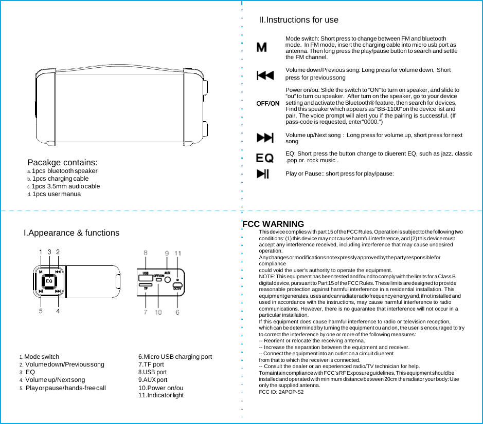           Pacakge contains: a. 1pcs bluetooth speaker b. 1pcs charging cable c. 1pcs 3.5mm audio cable d. 1pcs user manua II.Instructions for use  Mode switch: Short press to change between FM and bluetooth               mode.  In FM mode, insert the charging cable into micro usb port as antenna. Then long press the play/pause button to search and settle the FM channel.  Volume down/Previous song: Long press for volume down,  Short        press for previous song Power on/ou: Slide the switch to “ON” to turn on speaker, and slide to “ou” to turn ou speaker.  After turn on the speaker, go to your device setting and activate the Bluetooth® feature, then search for devices, Find this speaker which appears as” BB-1100” on the device list and pair, The voice prompt will alert you if the pairing is successful. (If pass-code is requested, enter&quot;0000.&quot;)      Volume up/Next song：Long press for volume up, short press for next song EQ: Short press the button change to diuerent EQ, such as jazz. classic .pop or. rock music .        Play or Pause:: short press for play/pause:  I.Appearance &amp; functions       1. Mode switch  6.Micro USB charging port 2. Volume down/Previous song  7.TF  port 3. EQ 8.USB port 4. Volume up/Next song 9.AUX port 5. Play or pause/ hands-free call  10.Power  on/ou 11.Indicator light  FCC WARNING This device complies with part 15 of the FCC Rules. Operation is subject to the following two conditions: (1) this device may not cause harmful interference, and (2) this device must accept any interference received, including interference that may cause undesired operation. Any changes or m odifications not expr essly approved by the par ty responsible for compliance could void the user&apos;s authority to operate the equipment. NOTE: This equipment has been tested and found to comply with the limits for a Class B digital device, pursuant to Part 15 of the FCC Rules. These lim its are designed to provide reasonable protection against harmful interference in a residential installation. This equipment generat es, uses and c an radiate radio fr equency energ y and, if not install ed and used in accordance with the instructions, may cause harmful interference to radio communications. However, there is no guarantee that interference will not occur in a particular installation. If this equipment does cause harmful interference to radio or television reception, which can be determined by turning the equipment ou and on, the user is encouraged to try to correct the interference by one or more of the following measures: -- Reorient or relocate the receiving antenna. -- Increase the separation between the equipment and receiver. -- Connect the equipment into an outlet on a circuit diuerent from that to which the receiver is connected. -- Consult the dealer or an experienced radio/TV technician for help. To maintain compliance with FCC’s RF Exposure guidelines, This equipment should be installed and operated with minimum distance between 20cm the radiator your body: Use only the supplied antenna. FCC ID: 2APOP-S2  